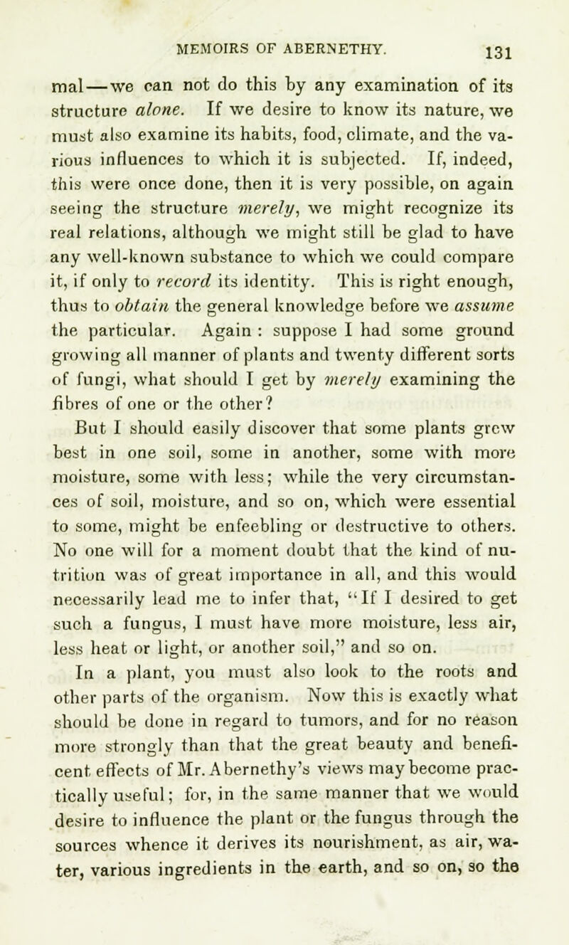 mal — we can not do this by any examination of its structure alone. If we desire to know its nature, we must also examine its habits, food, climate, and the va- rious influences to which it is subjected. If, indeed, this were once done, then it is very possible, on again seeing the structure merely, we might recognize its real relations, although we might still be glad to have any well-known substance to which we could compare it, if only to record its identity. This is right enough, thus to obtain the general knowledge before we assume the particular. Again : suppose I had some ground growing all manner of plants and twenty different sorts of fungi, what should I get by merely examining the fibres of one or the other? But I should easily discover that some plants grew best in one soil, some in another, some with more moisture, some with less; while the very circumstan- ces of soil, moisture, and so on, which were essential to some, might be enfeebling or destructive to others. No one will for a moment doubt that the kind of nu- trition was of great importance in all, and this would necessarily lead me to infer that, ''If I desired to get such a fungus, I must have more moisture, less air, less heat or light, or another soil, and so on. In a plant, you must also look to the roots and other parts of the organism. Now this is exactly what should be done in regard to tumors, and for no reason more strongly than that the great beauty and benefi- cent effects of Mr. Abernethy's views may become prac- tically useful; for, in the same manner that we would desire to influence the plant or the fungus through the sources whence it derives its nourishment, as air, wa- ter, various ingredients in the earth, and so on, so the