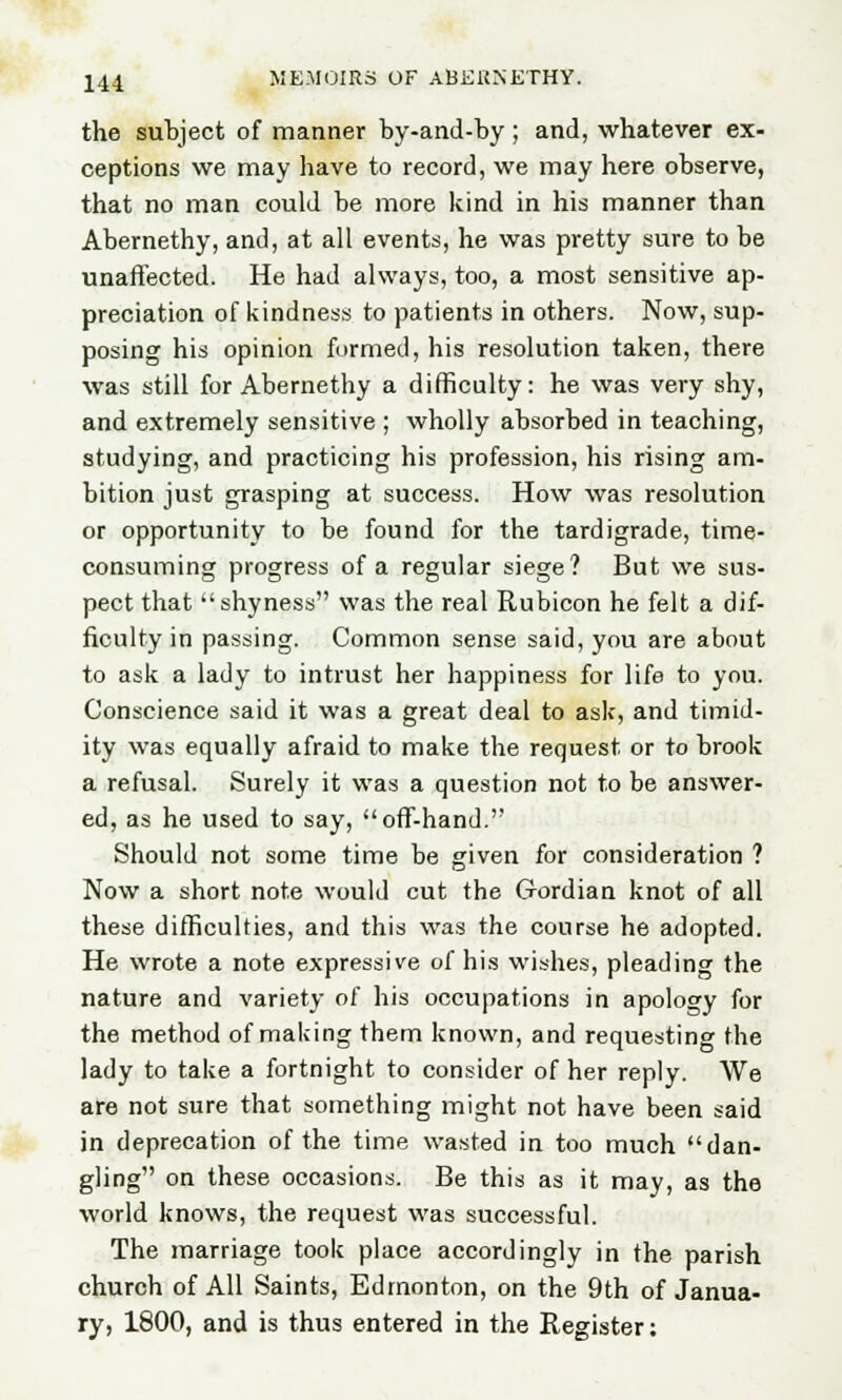 the subject of manner by-and-by ; and, whatever ex- ceptions we may have to record, we may here observe, that no man could be more kind in his manner than Abernethy, and, at all events, he was pretty sure to be unaffected. He had always, too, a most sensitive ap- preciation of kindness to patients in others. Now, sup- posing his opinion formed, his resolution taken, there was still for Abernethy a difficulty: he was very shy, and extremely sensitive ; wholly absorbed in teaching, studying, and practicing his profession, his rising am- bition just grasping at success. How was resolution or opportunity to be found for the tardigrade, time- consuming progress of a regular siege? But we sus- pect that ''shyness was the real Rubicon he felt a dif- ficulty in passing. Common sense said, you are about to ask a lady to intrust her happiness for life to you. Conscience said it was a great deal to ask, and timid- ity was equally afraid to make the request or to brook a refusal. Surely it was a question not to be answer- ed, as he used to say, off-hand. Should not some time be given for consideration ? Now a short note would cut the G-ordian knot of all these difficulties, and this was the course he adopted. He wrote a note expressive of his wishes, pleading the nature and variety of his occupations in apology for the method of making them known, and requesting the lady to take a fortnight to consider of her reply. We are not sure that something might not have been said in deprecation of the time wasted in too much dan- gling on these occasions. Be this as it may, as the world knows, the request was successful. The marriage took place accordingly in the parish church of All Saints, Edmonton, on the 9th of Janua- ry, 1800, and is thus entered in the Register: