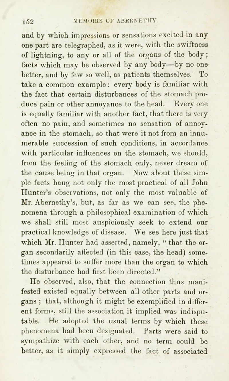 and by which impressions or sensations excited in any one part are telegraphed, as it were, with the swiftness of lightning, to any or all of the organs of the body; facts which may be observed by any body—by no one better, and by few so well, as patients themselves. To take a common example: every body is familiar with the fact that certain disturbances of the stomach pro- duce pain or other annoyance to the head. Every one is equally familiar with another fact, that there is very often no pain, and sometimes no sensation of annoy- ance in the stomach, so that were it not from an innu- merable succession of such conditions, in accordance with particular influences on the stomach, we should, from the feeling of the stomach only, never dream of the cause being in that organ. Now about these sim- ple facts hang not only the most practical of all John Hunter's observations, not only the most valuable of Mr. Abernethy's, but, as far as we can see, the phe- nomena through a philosophical examination of which we shall still most auspiciously seek to extend our practical knowledge of disease. We see here just that which Mr. Hunter had asserted, namely,  that, the or- gan secondarily affected (in this case, the head) some- times appeared to suffer more than the organ to which the disturbance had first been directed. He observed, also, that the connection thus mani- fested existed equally between all other parts and or- gans ; that, although it might be exemplified in differ- ent forms, still the association it implied was indispu- table. He adopted the usual terms by which these phenomena had been designated. Parts were said to sympathize with each other, and no term could be better, as it simply expressed the fact of associated