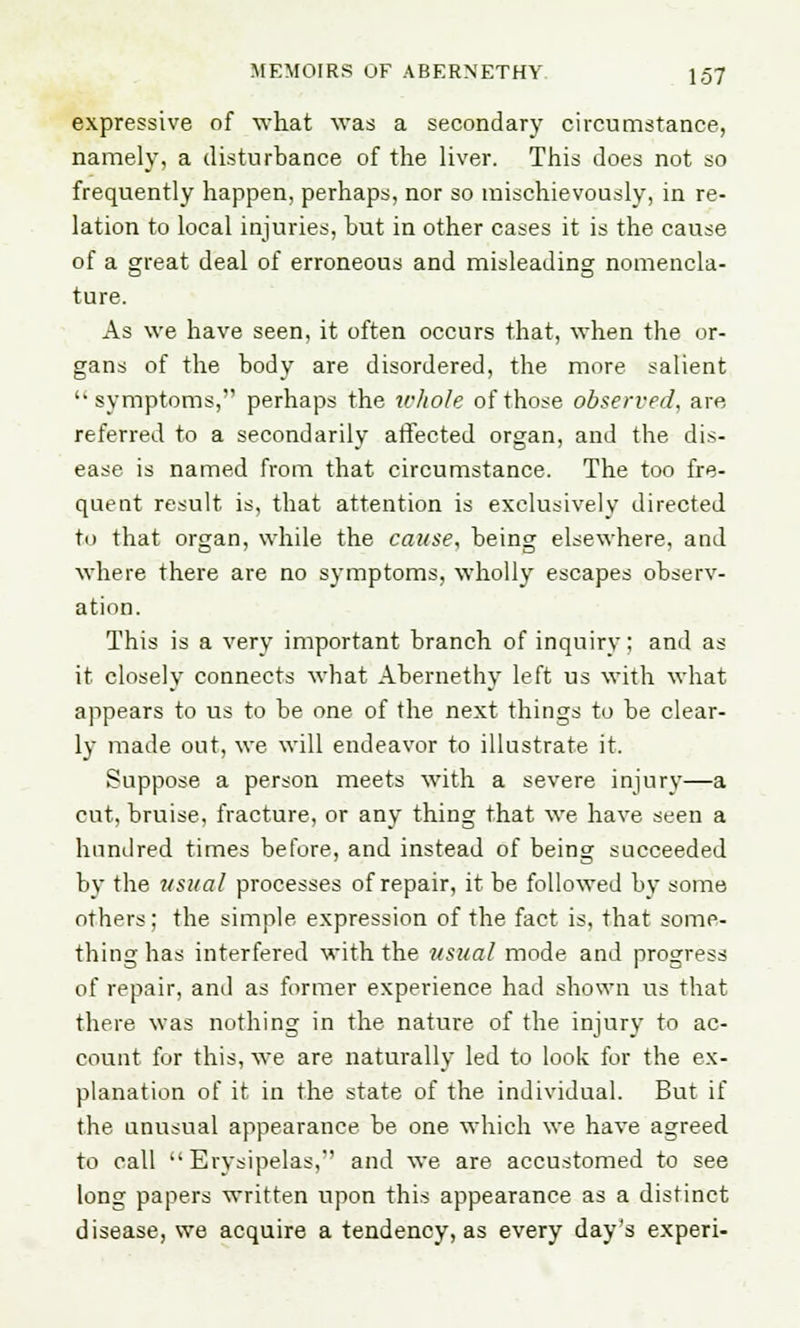 expressive of what was a secondary circumstance, namely, a disturbance of the liver. This does not so frequently happen, perhaps, nor so mischievously, in re- lation to local injuries, hut in other cases it is the cause of a great deal of erroneous and misleading nomencla- ture. As we have seen, it often occurs that, when the or- gans of the body are disordered, the more salient symptoms, perhaps the whole of those observed, are referred to a secondarily affected organ, and the dis- ease is named from that circumstance. The too fre- quent result is, that attention is exclusively directed to that organ, while the cause, being elsewhere, and where there are no symptoms, wholly escapes observ- ation. This is a very important branch of inquiry; and as it closely connects what Abernethy left us with what appears to us to be one of the next things to be clear- ly made out, we will endeavor to illustrate it. Suppose a person meets with a severe injury—a cut, bruise, fracture, or any thing that we have seen a hundred times before, and instead of being succeeded by the usual processes of repair, it be followed by some others; the simple expression of the fact is, that some- thing has interfered with the usual mode and progress of repair, and as former experience had shown us that there was nothing in the nature of the injury to ac- count for this, we are naturally led to look for the ex- planation of it in the state of the individual. But if the unusual appearance be one which we have agreed to call Erysipelas,'' and we are accustomed to see long papers written upon this appearance as a distinct disease, we acquire a tendency, as every day's experi-