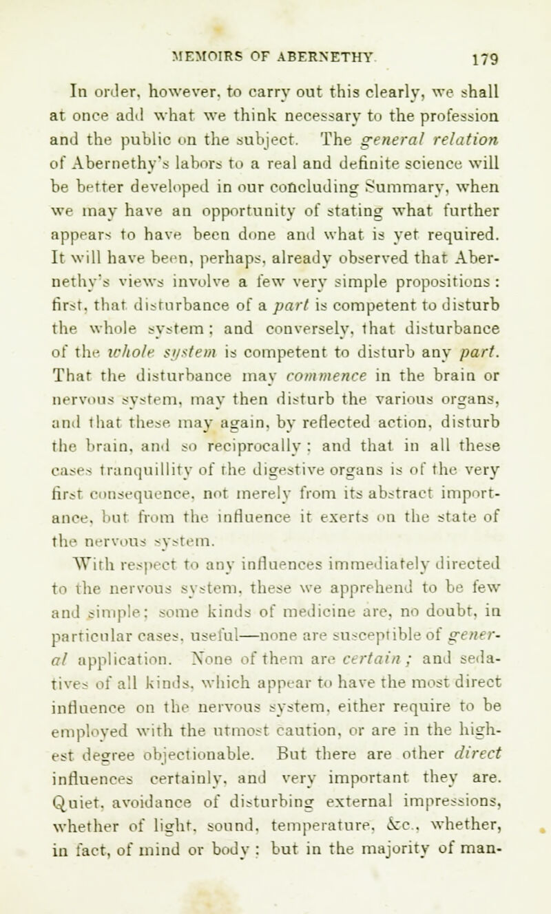 In order, however, to carry out this clearly, wo shall at once add what we think necessary to the profession and the public on the subject. The general relation of Abernethy's labors to a real and definite science will be better developed in our concluding Summary, when we may have an opportunity of stating what further appears to have been done and what is yet required. It will have been, perhaps, already observed that Aber- nethy's views involve a few very simple propositions : first, that disturbance of a pari is competent to disturb the whole system : and conversely, that disturbance of the whole system is competent to disturb any part. That the disturbance may commence in the brain or nervous system, may then disturb the various organs. and that these may again, by reflected action, disturb the brain, and so reciprocally : and that in all these cases tranquillity of the digestive organs is of the very fi^t consequence, not merely from its abstract import- ance, but from the influence it exerts on the state of the nervous system. With respect to any influences immediately directed to the nervous system, these we apprehend to be few and simple; some kinds of medicine are. no doubt, in particular cases, useful—none are susceptible of gener- al application. None of them are certain; and seda- tives of all kinds, which appear to have the most direct influence on the nervous system, either require to be employed with the utmost caution, or are in the high- est deeree objectionable. But there are other direct influences certainly, and very important they are. Quiet, avoidance of disturbing external impressions, whether of liffht. sound, temperature, >x:c . whether, in fact, of mind or body : but in the majority of man-