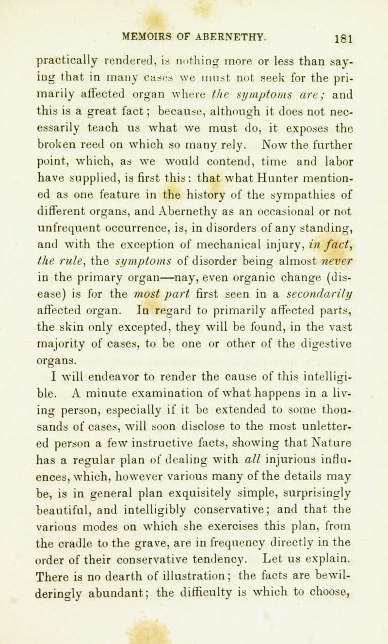 practically rendered, is nothing more or less than say- ing that in many cases we must not seek for the pri- marily affected organ where the symptoms are; and this is a great fact; because, although it does not nec- essarily teach us what we must do, it exposes the broken reed on which so many rely. Now the further point, which, as we would contend, time and labor have supplied, is first this: that what Hunter mention- ed as one feature in the history of the sympathies of different organs, and Abernethy as an occasional or not unfrequent occurrence, is, in disorders of any standing, and with the exception of mechanical injury, in fact, the rule, the symptoms of disorder being almost never in the primary organ—nay, even organic change (dis- ease) is for the most part first seen in a secondarily affected organ. In regard to primarily affected parts, the skin only excepted, they will be found, in the vast majority of cases, to be one or other of the digestive organs. I will endeavor to render the cause of this intelligi- ble. A minute examination of what happens in a liv- ing person, especially if it be extended to some thou- sands of cases, will soon disclose to the most unletter- ed person a few instructive facts, showing that Nature has a regular plan of dealing with all injurious influ- ences, which, however various many of the details may be, is in general plan exquisitely simple, surprisingly beautiful, and intelligibly conservative; and that the various modes on which she exercises this plan, from the cradle to the grave, are in frequency directly in the order of their conservative tendency. Let us explain. There is no dearth of illustration; the facts are bewil- deringly abundant; the difficulty is which to choose,