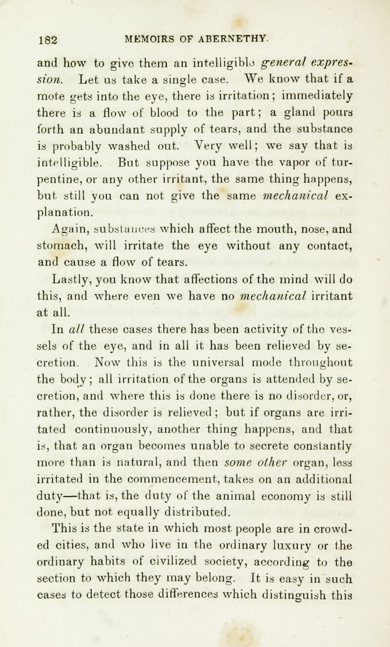 and how to give them an intelligible general expres- sion. Let us take a single case. We know that if a mote gets into the eye, there is irritation; immediately there is a flow of blood to the part; a gland pours forth an abundant supply of tears, and the substance is probably washed out. Very well; we say that is intelligible. But suppose you have the vapor of tur- pentine, or any other irritant, the same thing happens, but still you can not give the same mechanical ex- planation. Again, substances) which affect the mouth, nose, and stomach, will irritate the eye without any contact, and cause a flow of tears. Lastly, you know that affections of the mind will do this, and where even we have no mechanical irritant at all. In all these cases there has been activity of the ves- sels of the eye, and in all it has been relieved by se- cretion. Now this is the universal mode throughout the body; all irritation of the organs is attended by se- cretion, and where this is done there is no disorder, or, rather, the disorder is relieved ; but if organs are irri- tated continuously, another thing happens, and that is, that an organ becomes unable to secrete constantly more than is natural, and then some other organ, less irritated in the commencement, takes on an additional duty—that is, the duty of the animal economy is still done, but not equally distributed. This is the state in which most people are in crowd- ed cities, and who live in the ordinary luxury or the ordinary habits of civilized society, according to the section to which they may belong. It is easy in such cases to detect those differences which distinguish this