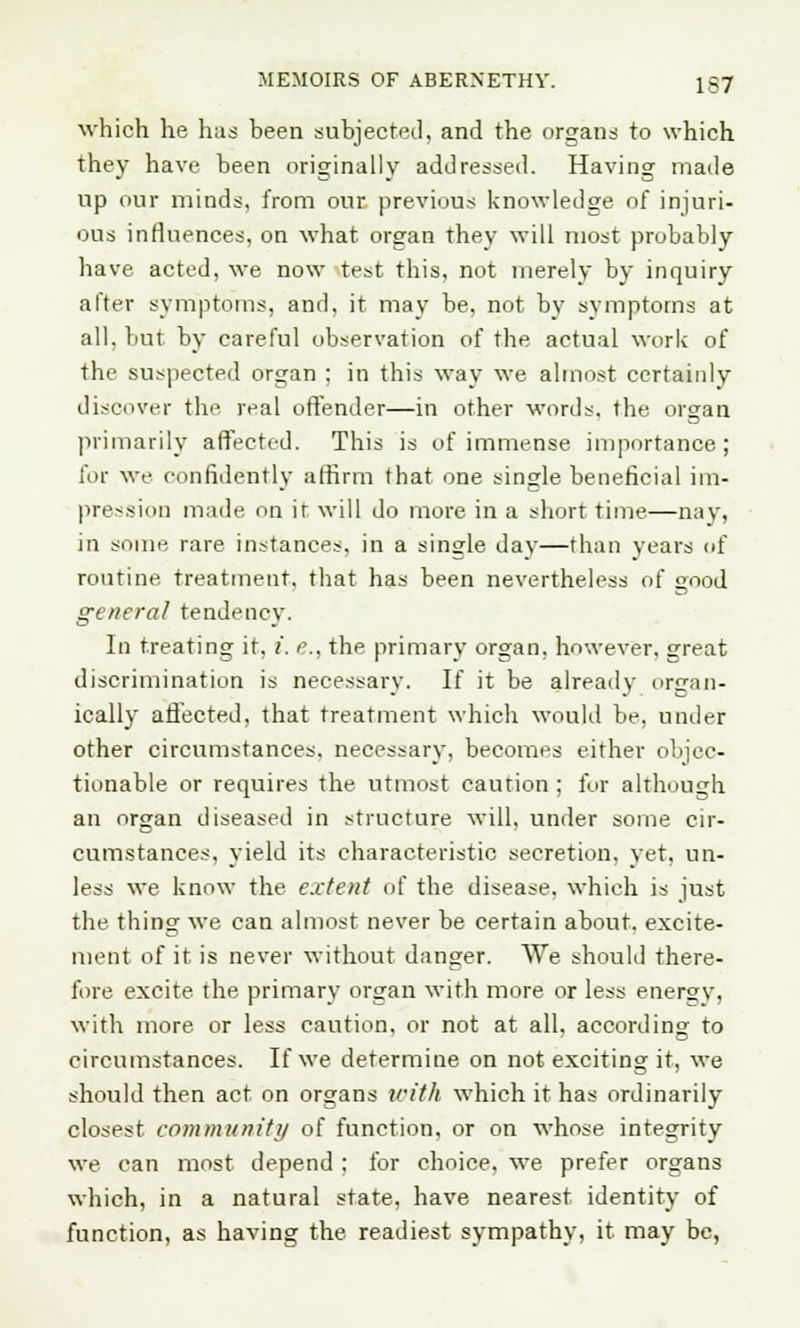 which he has been subjected, and the organs to which they have been originally addressed. Having made up our minds, from our. previous knowledge of injuri- ous influences, on what organ they will most probably have acted, we now test this, not merely by inquiry after symptoms, and, it may be, not by symptoms at all. but by careful observation of the actual work of the suspected organ ; in this way we almost certainly discover the real offender—in other words, the organ primarily affected. This is of immense importance; for we confidently affirm that one single beneficial im- pression made on ir will do more in a short time—nay, in some rare instances in a sinsrle day—than years of routine treatment, that has been nevertheless of good general tendency. In treating it, i. e., the primary organ, however, great discrimination is necessary. If it be already organ- ically affected, that treatment which would be, under other circumstances, necessary, becomes either objec- tionable or requires the utmost caution ; for although an organ diseased in structure will, under some cir- cumstances, yield its characteristic secretion, yet, un- less we know the extent of the disease, which is just the thing we can almost never be certain about, excite- ment of it is never without danger. We should there- fore excite the primary organ with more or less energy, with more or less caution, or not at all, according to circumstances. If we determine on not exciting it, we should then act on organs with which it has ordinarily closest community of function, or on whose integrity we can most depend : for choice, we prefer organs which, in a natural state, have nearest identity of function, as having the readiest sympathy, it may be,