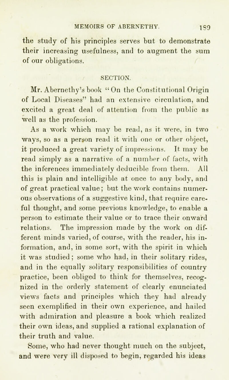 the study of his principles serves but to demonstrate their increasing usefulness, and to augment the sum of our obligations. SECTION. Mr. Abernethy'sbook On the Constitutional Origin of Local Diseases had an extensive circulation, and excited a great deal of attention from the public as well as the profession. As a work which may be read, as it were, in two ways, so as a person read it with one or other object, it produced a great variety of impressions. It. may be read simply as a narrative of a number of facts, with the inferences immediately deducible from them. All this is plain and intelligible at once to any body, and of great practical value; but the work contains numer- ous observations of a suggestive kind, that require care- ful thought, and some previous knowledge, to enable a person to estimate their value or to trace their onward relations. The impression made by the work on dif- ferent minds varied, of course, with the reader, his in- formation, and, in some sort, with the spirit in which it was studied; some who had, in their solitary rides, and in the equally solitary responsibilities of country practice, been obliged to think for themselves, recog- nized in the orderly statement of clearly enunciated views facts and principles which they had already seen exemplified in their own experience, and hailed with admiration and pleasure a book which realized their own ideas, and supplied a rational explanation of their truth and value. Some, who had never thought much on the subject, and were very ill disposed to begin, regarded his ideas