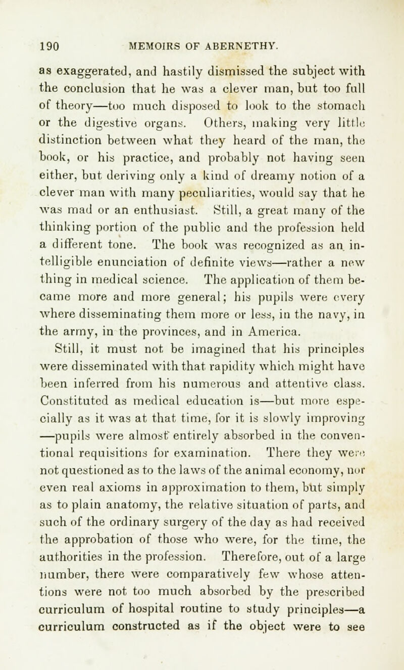 as exaggerated, and hastily dismissed the subject with the conclusion that he was a clever man, but too full of theory—too much disposed to look to the stomach or the digestive organs. Others, making very little distinction between what they heard of the man, the book, or his practice, and probably not having seen either, but deriving only a kind of dreamy notion of a clever man with many peculiarities, would say that he was mad or an enthusiast. Still, a great many of the thinking portion of the public and the profession held a different tone. The book was recognized as an. in- telligible enunciation of definite views—rather a new thing in medical science. The application of them be- came more and more general; his pupils were every where disseminating them more or less, in the navy, in the army, in the provinces, and in America. Still, it must not be imagined that his principles were disseminated with that rapidity which might have been inferred from his numerous and attentive class. Constituted as medical education is—but more espe- cially as it was at that time, for it is slowly improving —pupils were almost entirely absorbed in the conven- tional requisitions for examination. There they were not questioned as to the laws of the animal economy, nor even real axioms in approximation to them, but simply as to plain anatomy, the relative situation of parts, and such of the ordinary surgery of the day as had received the approbation of those who were, for the time, the authorities in the profession. Therefore, out of a large number, there were comparatively few whose atten- tions were not too much absorbed by the prescribed curriculum of hospital routine to study principles—a curriculum constructed as if the object were to see