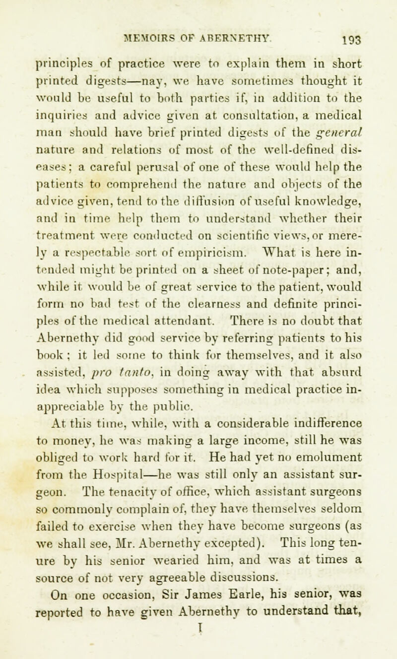 principles of practice were to explain them in short printed digests—nay, we have sometimes thought it would be useful to both parties if, in addition to the inquiries and advice given at consultation, a medical man should have brief printed digests of the general nature and relations of most of the well-defined dis- eases; a careful perusal of one of these would help the patients to comprehend the nature and objects of the advice given, tend to the diffusion of useful knowledge, and in time help them to understand whether their treatment were conducted on scientific views,or mere- ly a respectable sort of empiricism. What is here in- tended might be printed on a sheet of note-paper; and, while it would be of great service to the, patient, would form no bad test of the clearness and definite princi- ples of the medical attendant. There is no doubt that Abernethy did good service by referring patients to his book ; it led some to think for themselves, and it also assisted, pro tanto, in doing away with that absurd idea which supposes something in medical practice in- appreciable by the public. At this time, while, with a considerable indifference to money, he was making a large income, still he was obliged to work hard for it. He had yet no emolument from the Hospital—he was still only an assistant sur- geon. The tenacity of office, which assistant surgeons so commonly complain of, they have, themselves seldom failed to exercise when they have become surgeons (as we shall see, Mr. Abernethy excepted). This long ten- ure by his senior wearied him, and was at times a source of not very agreeable discussions. On one occasion, Sir James Earle, his senior, was reported to have given Abernethy to understand tJiat, T