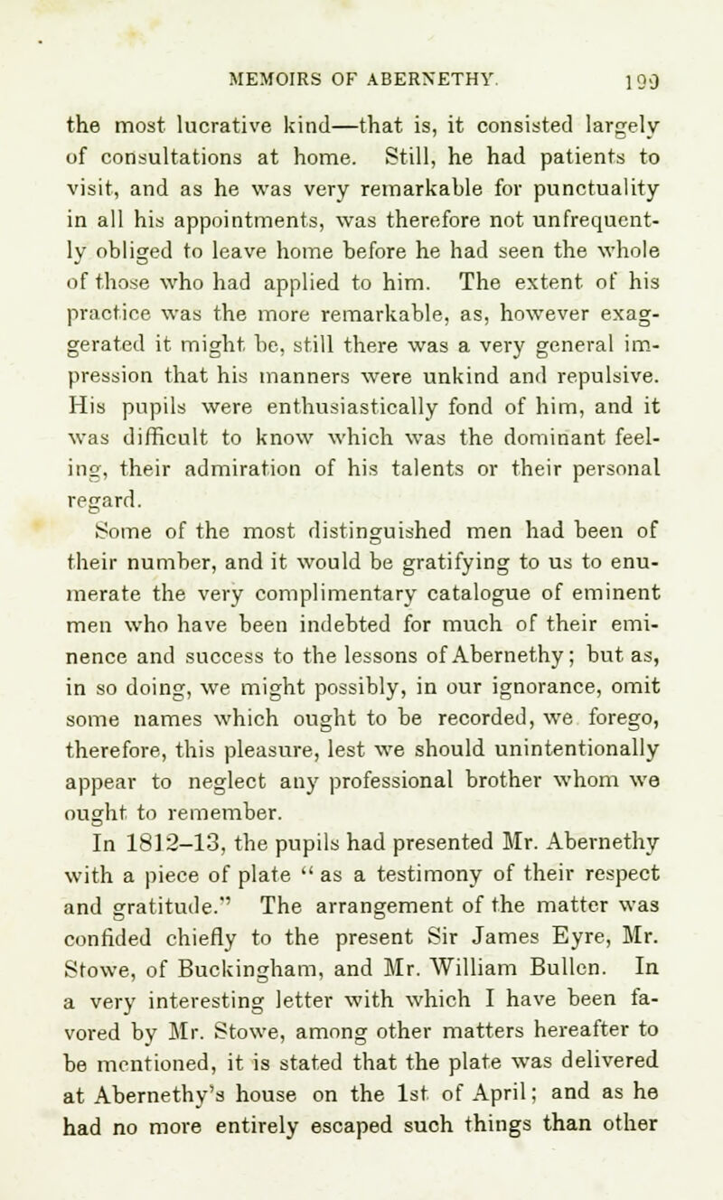 the most lucrative kind—that is, it consisted largely of consultations at home. Still, he had patients to visit, and as he was very remarkable for punctuality in all his appointments, was therefore not unfrequcnt- ly obliged to leave home before he had seen the whole of those who had applied to him. The extent of his practice was the more remarkable, as, however exag- gerated it might be, still there was a very general im- pression that his manners were unkind and repulsive. His pupils were enthusiastically fond of him, and it was difficult to know which was the dominant feel- ing, their admiration of his talents or their personal regard. Some of the most distinguished men had been of their number, and it would be gratifying to us to enu- merate the very complimentary catalogue of eminent men who have been indebted for much of their emi- nence and success to the lessons of Abernethy; but as, in so doing, we might possibly, in our ignorance, omit some names which ought to be recorded, we forego, therefore, this pleasure, lest we should unintentionally appear to neglect any professional brother whom we ought to remember. In 1812-13, the pupils had presented Mr. Abernethy with a piece of plate  as a testimony of their respect and gratitude.'' The arrangement of the matter was confided chiefly to the present Sir James Eyre, Mr. Stowe, of Buckingham, and Mr. William Bullen. In a very interesting letter with which I have been ta- vored by Mr. Stowe, among other matters hereafter to be mentioned, it is stated that the plate was delivered at Abernethy's house on the 1st of April; and as he had no more entirely escaped such things than other