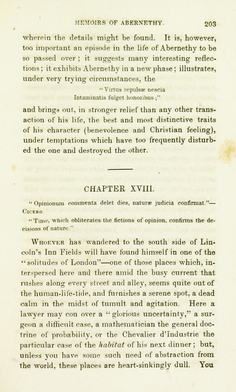 wherein the. details might he found. It is, however, too important an episode in the life of Ahernethy to be so passed over ; it suggests many interesting reflec- tions ; it exhibits Abernethy in a new phase; illustrates, under very trying circumstances, the •' Virtus repulsae nescia Intaimnatis fulget hononbus ; and brings out, in stronger relief than any other trans- action of his life, the best and most distinctive traits of his character (benevolence and Christian feeling), under temptations which have too frequently disturb- ed the one and destroyed the other. CHAPTER XVIII.  Opinionum eonimenta delet dies, naturae judicia confirmat.— Cicero  Time, which obliterates the fictions of opinion, confirms the de- cisions of nature. Whoever has wandered to the south side of Lin- coln's Inn Fields will have found himself in one of the '•solitudes of London'—one of those places which, in- terspersed here and there amid the busy current that rushes along every street and alley, seems quite out of the human-life-tide, and furnishes a serene spot, a dead calm in the midst of tumult and agitation. Here a lawyer may con over a glorious uncertainty, a sur- geon a difficult case, a mathematician the general doc- trine of probability, or the Chevalier d'Industrie the particular case of the habitat of his next dinner ; but, unless yon have some such need of abstraction from the world, these places are heart-sinkingly dull. You