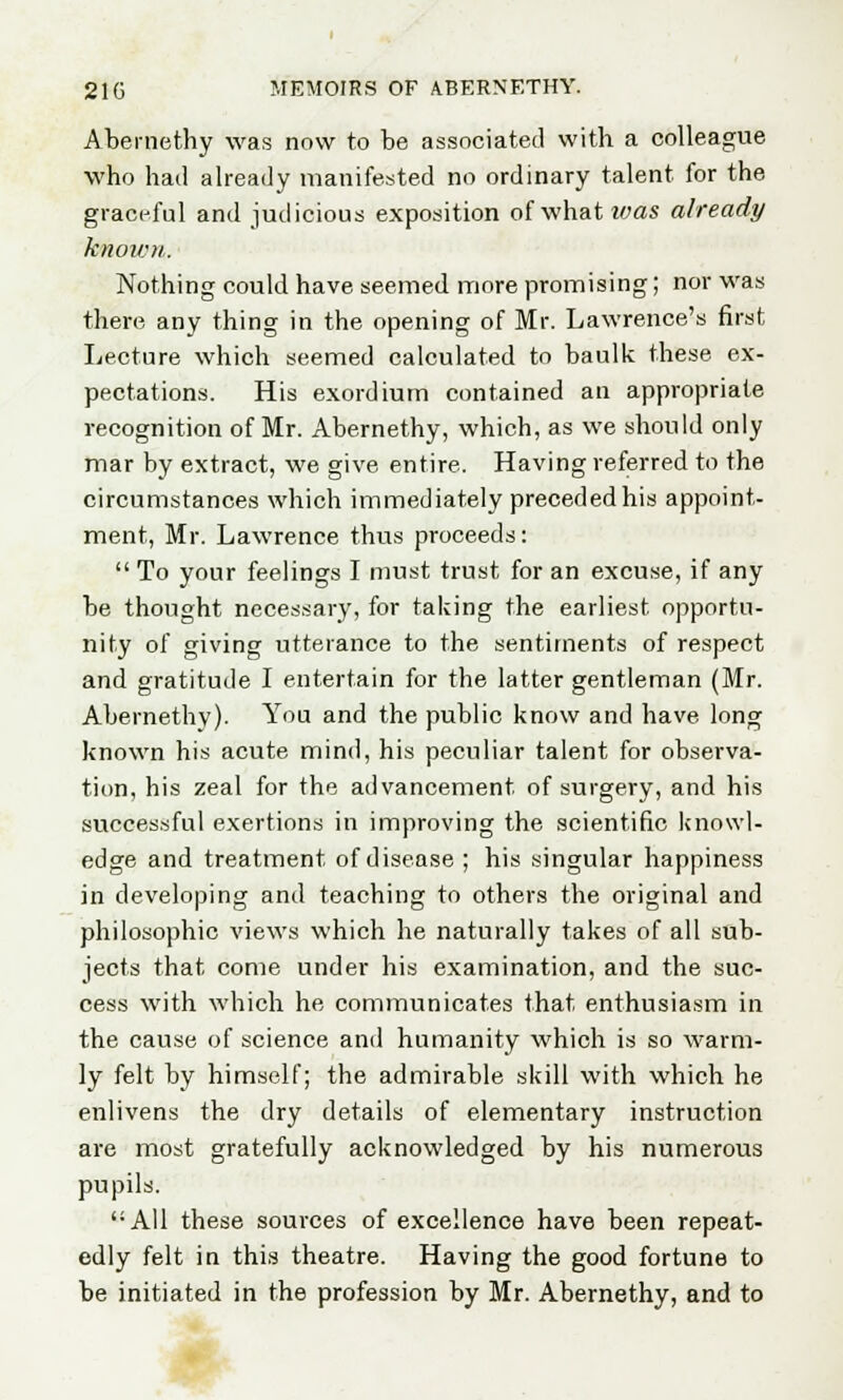 Abemethy was now to be associated with a colleague who had already manifested no ordinary talent for the graceful and judicious exposition ofwhatz^as already known. Nothing could have seemed more promising; nor was there any thing in the opening of Mr. Lawrence's first Lecture which seemed calculated to baulk these ex- pectations. His exordium contained an appropriate recognition of Mr. Abemethy, which, as we should only mar by extract, we give entire. Having referred to the circumstances which immediately preceded his appoint- ment, Mr. Lawrence thus proceeds:  To your feelings I must trust for an excuse, if any be thought necessary, for taking the earliest opportu- nity of giving utterance to the sentiments of respect and gratitude I entertain for the latter gentleman (Mr. Abemethy). You and the public know and have long known his acute mind, his peculiar talent for observa- tion, his zeal for the advancement of surgery, and his successful exertions in improving the scientific knowl- edge and treatment of disease ; his singular happiness in developing and teaching to others the original and philosophic views which he naturally takes of all sub- jects that come under his examination, and the suc- cess with which he communicates that enthusiasm in the cause of science and humanity which is so warm- ly felt by himself; the admirable skill with which he enlivens the dry details of elementary instruction are most gratefully acknowledged by his numerous pupils. All these sources of excellence have been repeat- edly felt in this theatre. Having the good fortune to be initiated in the profession by Mr. Abemethy, and to