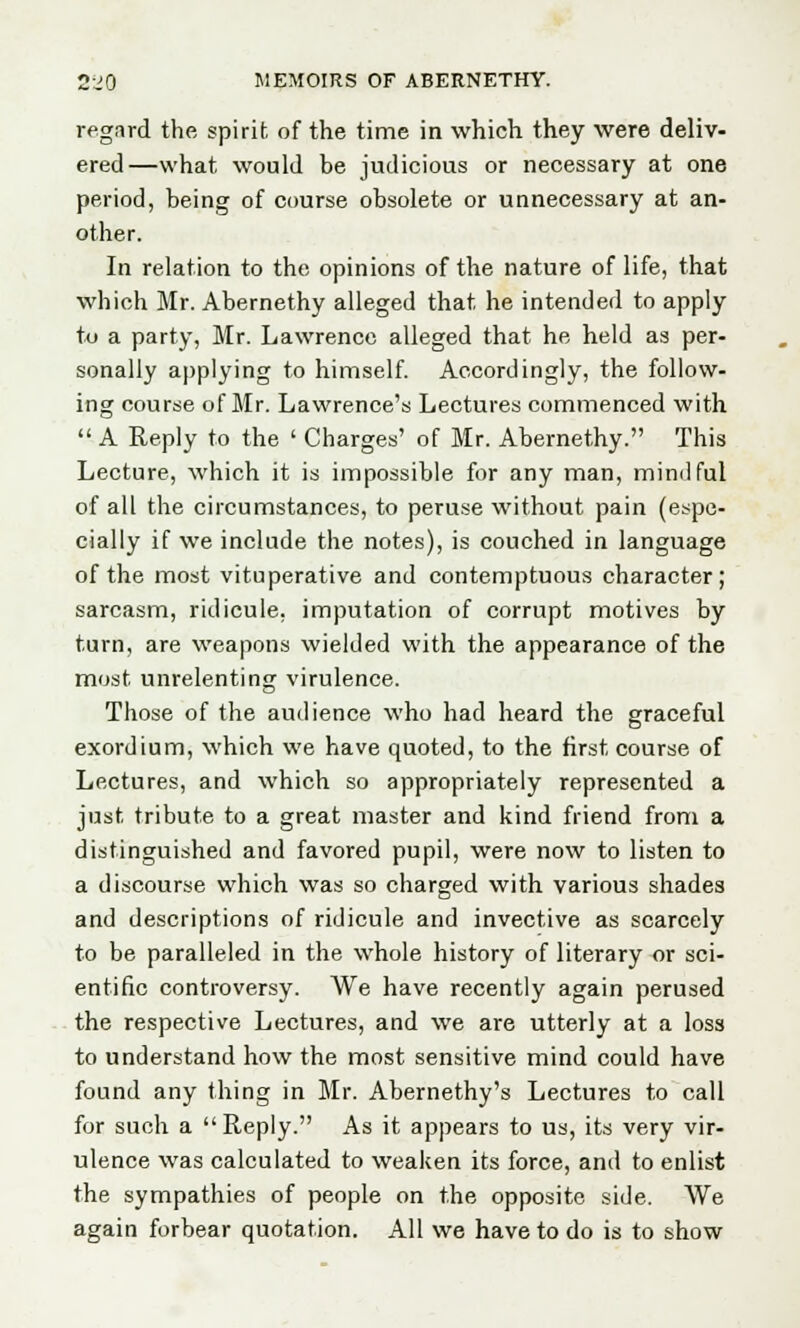 regard the spirit of the time in which they were deliv- ered—what would be judicious or necessary at one period, being of course obsolete or unnecessary at an- other. In relation to the opinions of the nature of life, that which Mr. Abernethy alleged that he intended to apply to a party, Mr. Lawrence alleged that he held as per- sonally applying to himself. Accordingly, the follow- ing course of Mr. Lawrence's Lectures commenced with  A Reply to the ' Charges' of Mr. Abernethy. This Lecture, which it is impossible for any man, mindful of all the circumstances, to peruse without pain (espe- cially if we include the notes), is couched in language of the most vituperative and contemptuous character ; sarcasm, ridicule, imputation of corrupt motives by turn, are weapons wielded with the appearance of the most unrelenting virulence. Those of the audience who had heard the graceful exordium, which we have quoted, to the first course of Lectures, and which so appropriately represented a just tribute to a great master and kind friend from a distinguished and favored pupil, were now to listen to a discourse which was so charged with various shades and descriptions of ridicule and invective as scarcely to be paralleled in the whole history of literary or sci- entific controversy. We have recently again perused the respective Lectures, and we are utterly at a loss to understand how the most sensitive mind could have found any thing in Mr. Abernethy's Lectures to call for such a Reply. As it appears to us, its very vir- ulence was calculated to weaken its force, and to enlist the sympathies of people on the opposite side. We again forbear quotation. All we have to do is to show