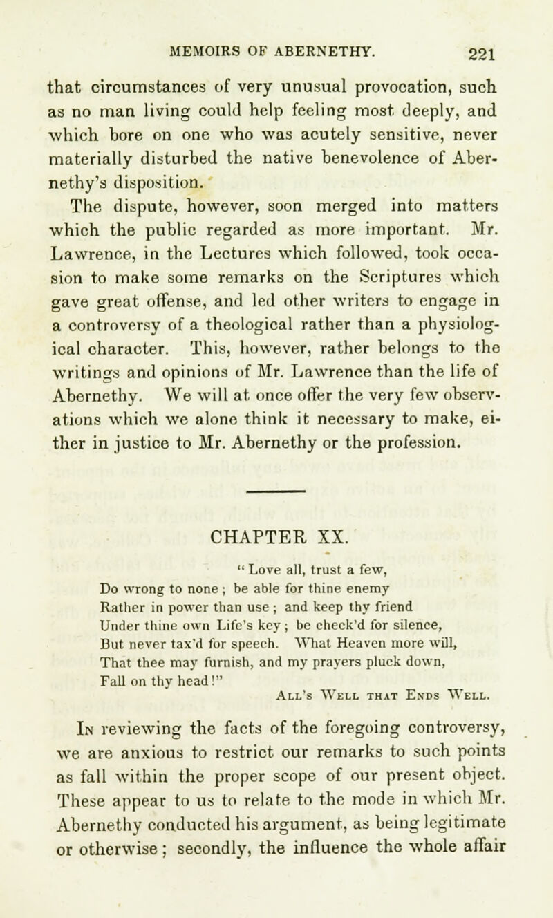 that circumstances of very unusual provocation, such as no man living could help feeling most deeply, and which bore on one who was acutely sensitive, never materially disturbed the native benevolence of Aber- nethy's disposition. The dispute, however, soon merged into matters which the public regarded as more important. Mr. Lawrence, in the Lectures which followed, took occa- sion to make some remarks on the Scriptures which gave great offense, and led other writers to engage in a controversy of a theological rather than a physiolog- ical character. This, however, rather belongs to the writings and opinions of Mr. Lawrence than the life of Abernethy. We will at once offer the very few observ- ations which we alone think it necessary to make, ei- ther in justice to Mr. Abernethy or the profession. CHAPTER XX.  Love all, trust a few, Do wrong to none ; be able for thine enemy Rather in power than use ; and keep thy friend Under thine own Life's key ; be check'd for silence, But never tax'd for speech. What Heaven more will, That thee may furnish, and my prayers pluck down, Fall on thy head! All's Well that Ends Well. In reviewing the facts of the foregoing controversy, we are anxious to restrict our remarks to such points as fall within the proper scope of our present object. These appear to us to relate to the mode in which Mr. Abernethy conducted his argument, as being legitimate or otherwise ; secondly, the influence the whole affair