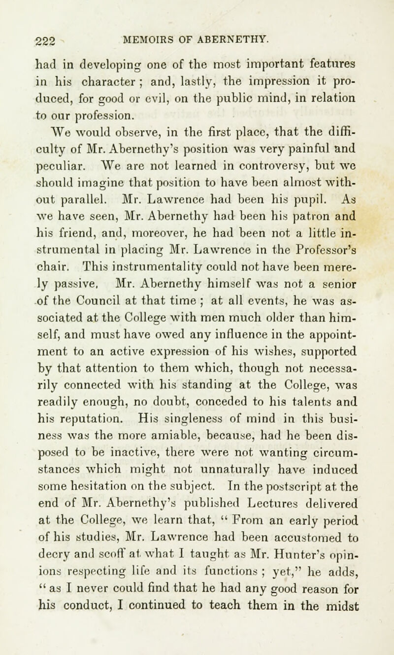 had in developing one of the most important features in his character ; and, lastly, the impression it pro- duced, for good or evil, on the public mind, in relation to our profession. We would observe, in the first place, that the diffi- culty of Mr. Abernethy's position was very painful and peculiar. We are not learned in controversy, but we should imagine that position to have been almost with- out parallel. Mr. Lawrence had been his pupil. As we have seen, Mr. Abernethy had been his patron and his friend, and, moreover, he had been not a little in- strumental in placing Mr. Lawrence in the Professor's chair. This instrumentality could not have been mere- ly passive, Mr. Abernethy himself was not a senior of the Council at that time ; at all events, he was as- sociated at the College with men much older than him- self, and must have owed any influence in the appoint- ment to an active expression of his wishes, supported by that attention to them which, though not necessa- rily connected with his standing at the College, was readily enough, no doubt, conceded to his talents and his reputation. His singleness of mind in this busi- ness was the more amiable, because, had he been dis- posed to be inactive, there were not wanting circum- stances which might not unnaturally have induced some hesitation on the subject. In the postscript at the end of Mr. Abernethy's published Lectures delivered at the College, we learn that,  From an early period of his studies, Mr. Lawrence had been accustomed to decry and scoff at what I taught as Mr. Hunter's opin- ions respecting life and its functions ; yet, he adds,  as I never could find that he had any good reason for his conduct, I continued to teach them in the midst