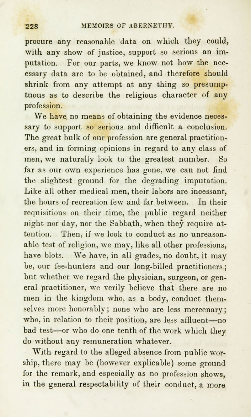 procure any reasonable data on which they could, with any show of justice, support so serious an im- putation. For our parts, we know not how the nec- essary data are to be obtained, and therefore should shrink from any attempt at any thing so presump- tuous as to describe the religious character of any profession. We have no means of obtaining the evidence neces- sary to support so serious and difficult a conclusion. The great bulk of our profession are general practition- ers, and in forming opinions in regard to any class of men, we naturally look to the greatest number. So far as our own experience has gone, we can not find the slightest ground for the degrading imputation. Like all other medical men, their labors are incessant, the hours of recreation few and far between. In their requisitions on their time, the public regard neither night nor day, nor the Sabbath, when they require at- tention. Then, if we look to conduct as no unreason- able test of religion, we may, like all other professions, have blots. We have, in all grades, no doubt, it may be, our fee-hunters and our long-billed practitioners; but whether we regard the physician, surgeon, or gen- eral practitioner, we verily believe that there are no men in the kingdom who, as a body, conduct them- selves more honorably; none who are less mercenary; who, in relation to their position, are less affluent—no bad test—or who do one tenth of the work which they do without any remuneration whatever. With regard to the alleged absence from public wor- ship, there may be (however explicable) some ground for the remark, and especially as no profession shows, in the general respectability of their conduct, a more