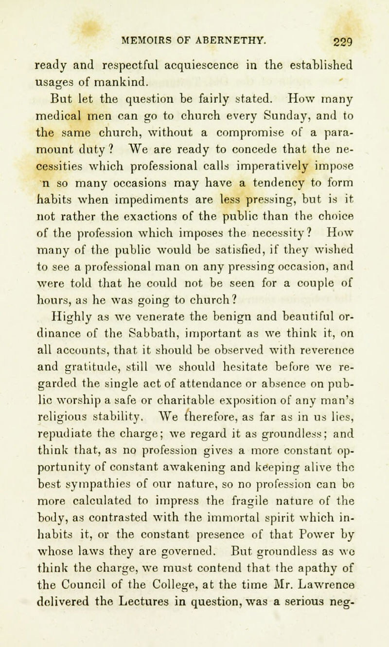 ready and respectful acquiescence in the established usages of mankind. But let the question be fairly stated. How many medical men can go to church every Sunday, and to the same church, without a compromise of a para- mount duty ? We are ready to concede that the ne- cessities which professional calls imperatively impose n so many occasions may have a tendency to form habits when impediments are less pressing, but is it not rather the exactions of the public than the choice of the profession which imposes the necessity? How many of the public would be satisfied, if they wished to see a professional man on any pressing occasion, and were told that he could not be seen for a couple of hours, as he was going to church? Highly as we venerate the benign and beautiful or- dinance of the Sabbath, important as we think it, nn all accounts, that it should be observed with reverence and gratitude, still we should hesitate before we re- garded the single act of attendance or absence on pub- lic worship a safe or charitable exposition of any man's religious stability. We therefore, as far as in us lies, repudiate the charge; we regard it as groundless; and think that, as no profession gives a more constant op- portunity of constant awakening and keeping alive the best sympathies of our nature, so no profession can be more calculated to impress the fragile nature of the body, as contrasted with the immortal spirit which in- habits it, or the constant presence of that Power by whose laws they are governed. But groundless as wo think the charge, we must contend that the apathy of the Council of the College, at the time Mr. Lawrence delivered the Lectures in question, was a serious neg-