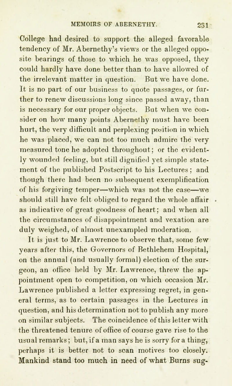 College had desired to support the alleged favorable tendency of Mr. Abernethy's views or the alleged oppo- site bearings of those to which he was opposed, they could hardly have done better than to have allowed of the irrelevant matter in question. But we have done. It is no part of our business to quote passages, or fur- ther to renew discussions long since passed away, than is necessary for our proper objects. But when we con- sider on how many points Abernethy must have been hurt, the very difficult and perplexing position in which he was placed, we can not too much admire the very measured tone he adopted throughout; or the evident- ly wounded feeling, but still dignified yet simple state- ment of the published Postscript to his Lectures ; and though there had been no subsequent exemplification of his forgiving temper—which was not the case—we should still have felt obliged to regard the whole affair as indicative of great goodness of heart; and when all the circumstances of disappointment and vexation are duly weighed, of almost unexampled moderation. It, is just to Mr. Lawrence to observe that, some few years after this, the Governors of Bethlehem Hospital, on the annual (and usually formal) election of the sur- geon, an otfice held by Mr. Lawrence, threw the ap- pointment open to competition, on which occasion Mr. Lawrence published a letter expressing regret, in gen- eral terms, as to certain passages in the Lectures in question, and his determination not to publish any more on similar subjects. The coincidence of this letter with the threatened tenure of office of course gave rise to the usual remarks; but, if a man says he is sorry for a thing, perhaps it is better not to scan motives too closely. Mankind stand too much in need of what Burns sug-