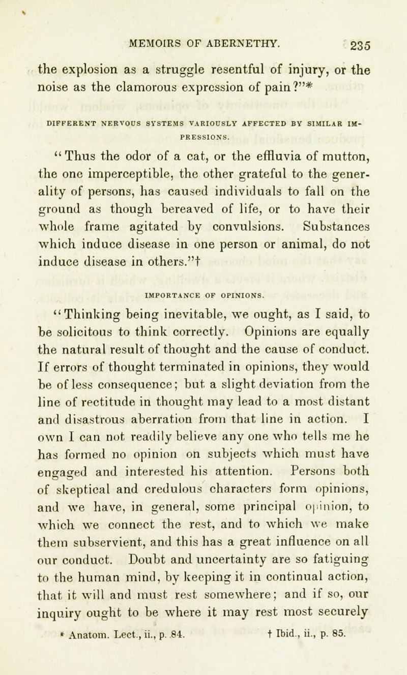 the explosion as a struggle resentful of injury, or the noise as the clamorous expression of pain?* DIFFERENT NERVOUS SYSTEMS VARIOUSLY AFFECTED BY SIMILAR IM- PRESSIONS.  Thus the odor of a cat, or the effluvia of mutton, the one imperceptible, the other grateful to the gener- ality of persons, has caused individuals to fall on the ground as though bereaved of life, or to have their whole frame agitated by convulsions. Substances which induce disease in one person or animal, do not induce disease in others.t IMPORTANCE OF OPINIONS. Thinking being inevitable, we ought, as I said, to be solicitous to think correctly. Opinions are equally the natural result of thought and the cause of conduct. If errors of thought terminated in opinions, they would be of less consequence; but a slight deviation from the line of rectitude in thought may lead to a most distant and disastrous aberration from that line in action. I own I can not readily believe any one who tells me he has formed no opinion on subjects which must have engaged and interested his attention. Persons both of skeptical and credulous characters form opinions, and we have, in general, some principal opinion, to which we connect the rest, and to which we make them subservient, and this has a great influence on all our conduct. Doubt and uncertainty are so fatiguing to the human mind, by keeping it in continual action, that it will and must rest somewhere; and if so, our inquiry ought to be where it may rest most securely