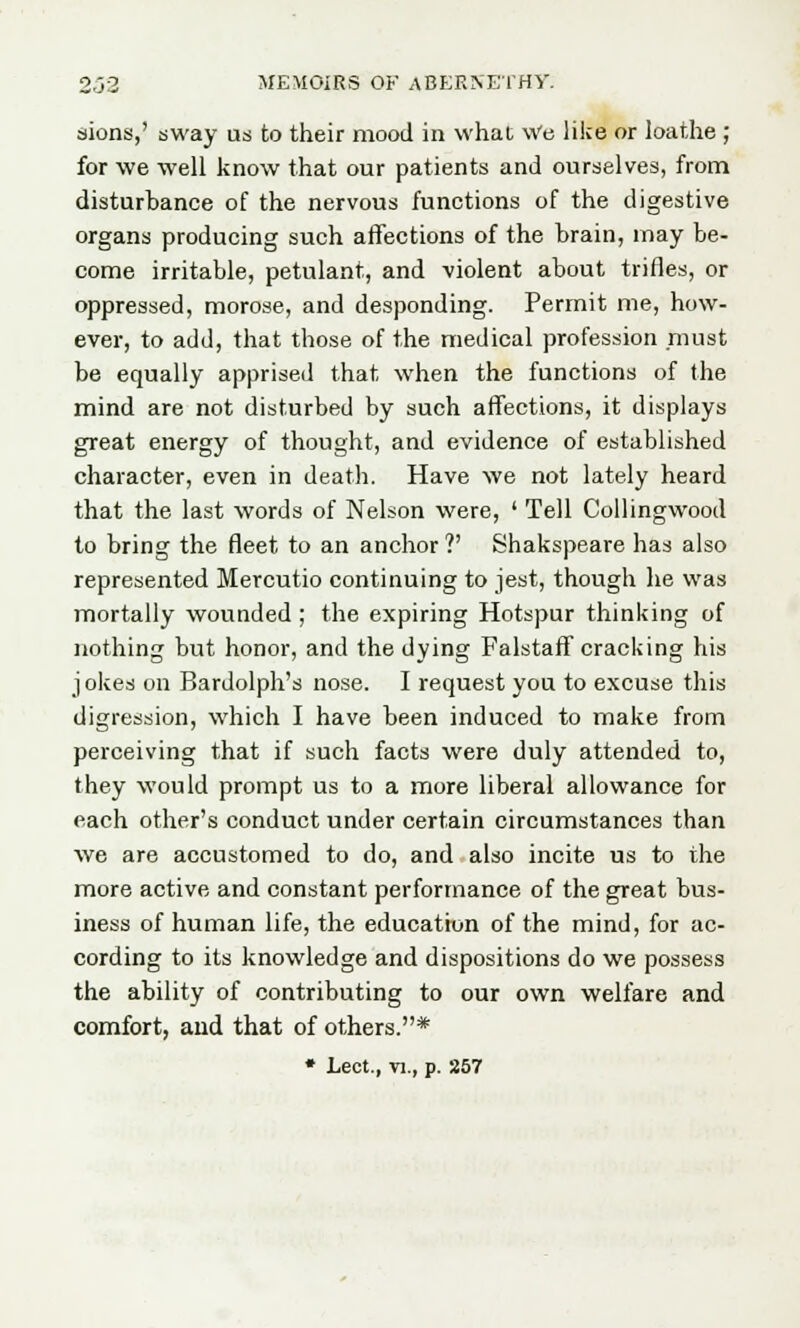 siions,' sway us to their mood in what Wo like or loathe ; for we well know that our patients and ourselves, from disturbance of the nervous functions of the digestive organs producing such affections of the brain, may be- come irritable, petulant, and violent about trifles, or oppressed, morose, and desponding. Permit me, how- ever, to add, that those of the medical profession must be equally apprised that when the functions of the mind are not disturbed by such affections, it displays great energy of thought, and evidence of established character, even in death. Have we not lately heard that the last words of Nelson were, ' Tell Collingwood to bring the fleet to an anchor?' Shakspeare has also represented Mercutio continuing to jest, though he was mortally wounded ; the expiring Hotspur thinking of nothing but honor, and the dying Falstaff cracking his jokes on Bardolph's nose. I request you to excuse this digression, which I have been induced to make from perceiving that if such facts were duly attended to, they would prompt us to a more liberal allowance for each other's conduct under certain circumstances than we are accustomed to do, and also incite us to the more active and constant performance of the great bus- iness of human life, the education of the mind, for ac- cording to its knowledge and dispositions do we possess the ability of contributing to our own welfare and comfort, and that of others.* * Lect., n., p. S57