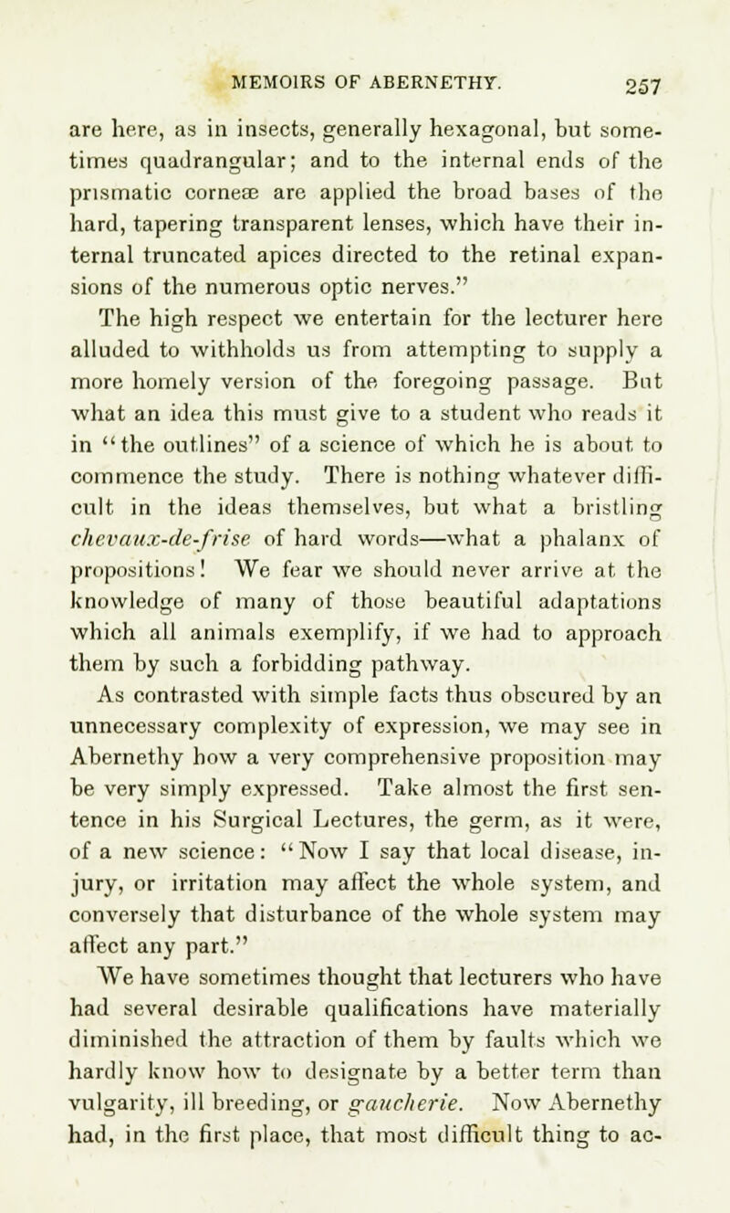 are here, as in insects, generally hexagonal, but some- times quadrangular; and to the internal ends of the prismatic corneae are applied the broad bases of the hard, tapering transparent lenses, which have their in- ternal truncated apices directed to the retinal expan- sions of the numerous optic nerves. The high respect we entertain for the lecturer here alluded to withholds us from attempting to supply a more homely version of the foregoing passage. But what an idea this must give to a student who reads it in the outlines of a science of which he is about, to commence the study. There is nothing whatever dilfi- cult in the ideas themselves, but what a bristling chevaux-de-frise of hard words—what a phalanx of propositions! We fear we should never arrive at the knowledge of many of those beautiful adaptations which all animals exemplify, if we had to approach them by such a forbidding pathway. As contrasted with simple facts thus obscured by an unnecessary complexity of expression, we may see in Abernethy how a very comprehensive proposition may be very simply expressed. Take almost the first sen- tence in his Surgical Lectures, the germ, as it were, of a new science: Now I say that local disease, in- jury, or irritation may affect the whole system, and conversely that disturbance of the whole system may affect any part. We have sometimes thought that lecturers who have had several desirable qualifications have materially diminished the attraction of them by faults which we hardly know how to designate by a better term than vulgarity, ill breeding, or gaucherie. Now Abernethy had, in the first place, that most difficult thing to ac-