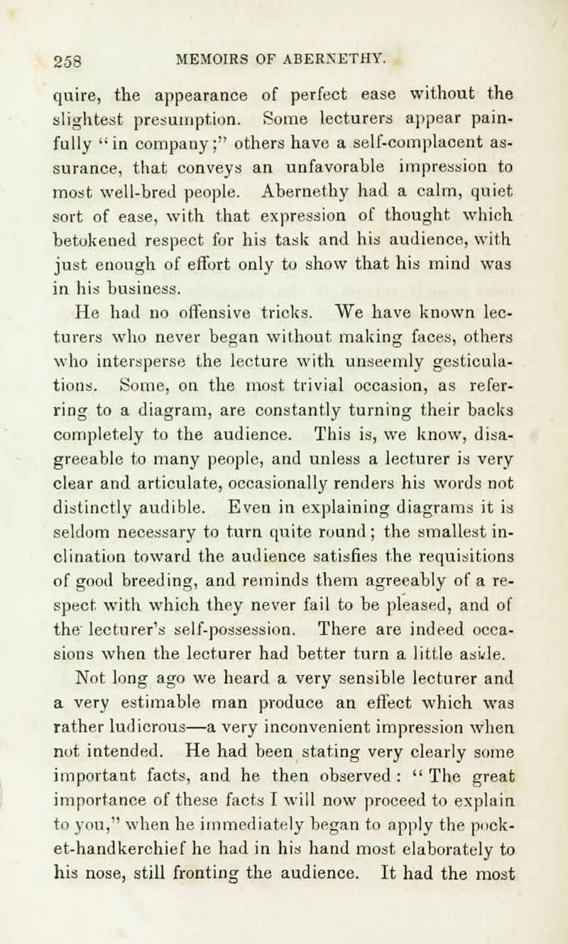 quire, the appearance of perfect ease without the slightest presumption. Some lecturers appear pain- fully in company; others have a self-complacent as- surance, that conveys an unfavorable impression to most well-bred people. Abernethy had a calm, quiet sort of ease, with that expression of thought which betokened respect for his task and his audience, with just enough of effort only to show that his mind was in his business. He had no offensive tricks. We have known lec- turers who never began without making faces, others who intersperse the lecture with unseemly gesticula- tions. Some, on the most trivial occasion, as refer- ring to a diagram, are constantly turning their backs completely to the audience. This is, we know, disa- greeable to many people, and unless a lecturer is very clear and articulate, occasionally renders his words not distinctly audible. Even in explaining diagrams it is seldom necessary to turn quite round ; the smallest in- clination toward the audience satisfies the requisitions of good breeding, and reminds them agreeably of a re- spect with which they never fail to be pleased, and of the lecturer's self-possession. There are indeed occa- sions when the lecturer had better turn a little asi.de. Not long ago we heard a very sensible lecturer and a very estimable man produce an effect which was rather ludicrous—a very inconvenient impression when not intended. He had been stating very clearly some important facts, and he then observed :  The great importance of these facts I will now proceed to explain to you, when he immediately began to apply the pock- et-handkerchief he had in his hand most elaborately to his nose, still fronting the audience. It had the most