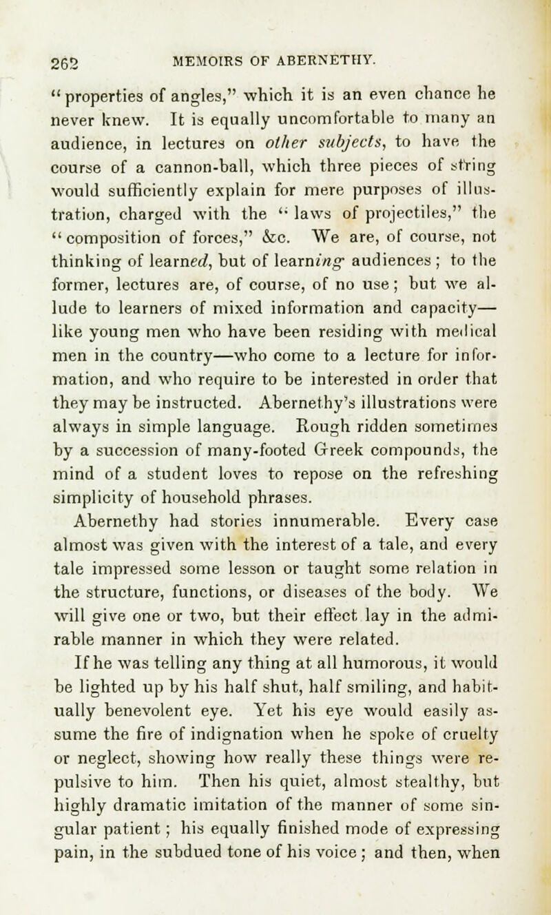  properties of angles, which it is an even chance he never knew. It is equally uncomfortable to many an audience, in lectures on other subjects, to have the course of a cannon-ball, which three pieces of string would sufficiently explain for mere purposes of illus- tration, charged with the  laws of projectiles, the  composition of forces, &c. We are, of course, not thinking of learned, but of learning audiences ; to the former, lectures are, of course, of no use; but we al- lude to learners of mixed information and capacity— like young men who have been residing with medical men in the country—who come to a lecture for infor- mation, and who require to be interested in order that they may be instructed. Abernethy's illustrations were always in simple language. Rough ridden sometimes by a succession of many-footed Greek compounds, the mind of a student loves to repose on the refreshing simplicity of household phrases. Abernethy had stories innumerable. Every case almost was given with the interest of a tale, and every tale impressed some lesson or taught some relation in the structure, functions, or diseases of the body. We will give one or two, but their effect lay in the admi- rable manner in which they were related. If he was telling any thing at all humorous, it would he lighted up by his half shut, half smiling, and habit- ually benevolent eye. Yet his eye would easily as- sume the fire of indignation when he spoke of cruelty or neglect, showing how really these things were re- pulsive to him. Then his quiet, almost stealthy, but highly dramatic imitation of the manner of some sin- gular patient; his equally finished mode of expressing pain, in the subdued tone of his voice ; and then, when