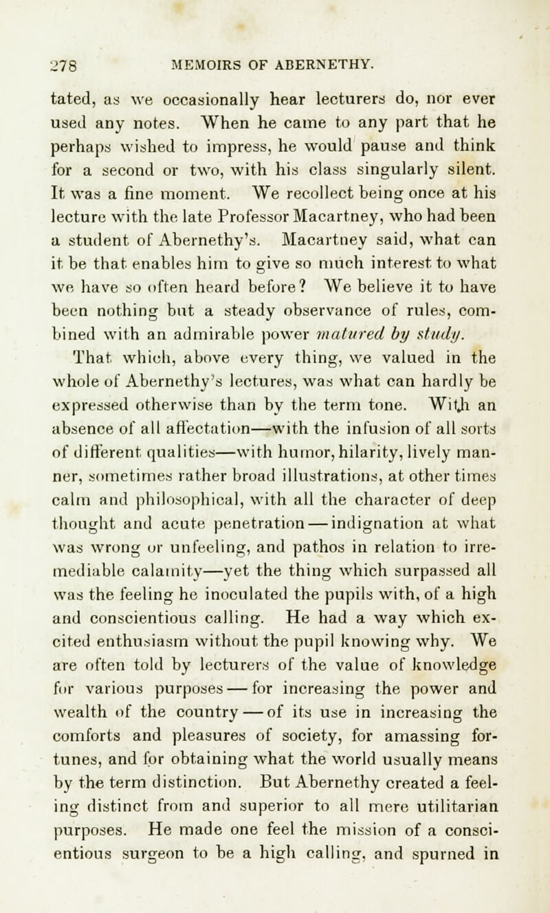 tated, as we occasionally hear lecturers do, nor ever used any notes. When he came to any part that he perhaps wished to impress, he would pause and think for a second or two, with his class singularly silent. It was a fine moment. We recollect being once at his lecture with the late Professor Macartney, who had been a student of Abernethy's. Macartney said, what can it be that enables him to give so much interest to what we have so often heard before ? We believe it to have been nothing but a steady observance of rules, com- bined with an admirable power matured by study. That which, above every thing, we valued in the whole of Abernethy's lectures, was what can hardly be expressed otherwise than by the term tone. Witji an absence of all affectation—with the infusion of all sorts of different qualities—with humor, hilarity, lively man- ner, sometimes rather broad illustrations, at other times calm and philosophical, with all the character of deep thought and acute penetration — indignation at what was wrong or unfeeling, and pathos in relation to irre- mediable calamity—yet the thing which surpassed all was the feeling he inoculated the pupils with, of a high and conscientious calling. He had a way which ex- cited enthusiasm without the pupil knowing why. We are often told by lecturers of the value of knowledge for various purposes — for increasing the power and wealth of the country — of its use in increasing the comforts and pleasures of society, for amassing for- tunes, and for obtaining what the world usually means by the term distinction. But Abernethy created a feel- ing distinct from and superior to all mere utilitarian purposes. He made one feel the mission of a consci- entious surgeon to be a high calling, and spurned in