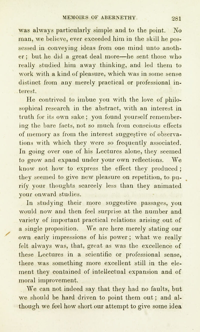 was always particularly simple and to the point. No man, we believe, ever exceeded him in the skill he pos- sessed in conveying ideas from one mind unto anoth- er ; but he did a great deal more—he sent those who really studied him away thinking, and led them to work with a kind of pleasure, which was in some sense distinct from any merely practical or professional in- terest. He contrived to imbue you with the love of philo- sophical research in the abstract, with an interest in truth for its own sake; you found yourself remember- ing the bare facts, not so much from conscious effects of memory as from the interest suggestive of observa- tions with which they were so frequently associated. In going over one of his Lectures alone, they seemed to grow and expand under your own reflections. We know not how to express the effect they produced ; they seemed to give new pleasure on repetition, to pu- rify your thoughts scarcely less than they animated your onward studies. In studying their more suggestive passages, you would now and then feel surprise at the number and variety of important practical relations arising out of a single proposition. We are here merely stating our own early impressions of his power ; what we really felt always was, that, great as was the excellence of these Lectures in a scientific or professional sense, there was something more excellent still in the ele- ment they contained of intellectual expansion and of moral improvement. We can not indeed say that they had no faults, but we should be hard driven to point them out; and al- though we feel how short our attempt to give some idea