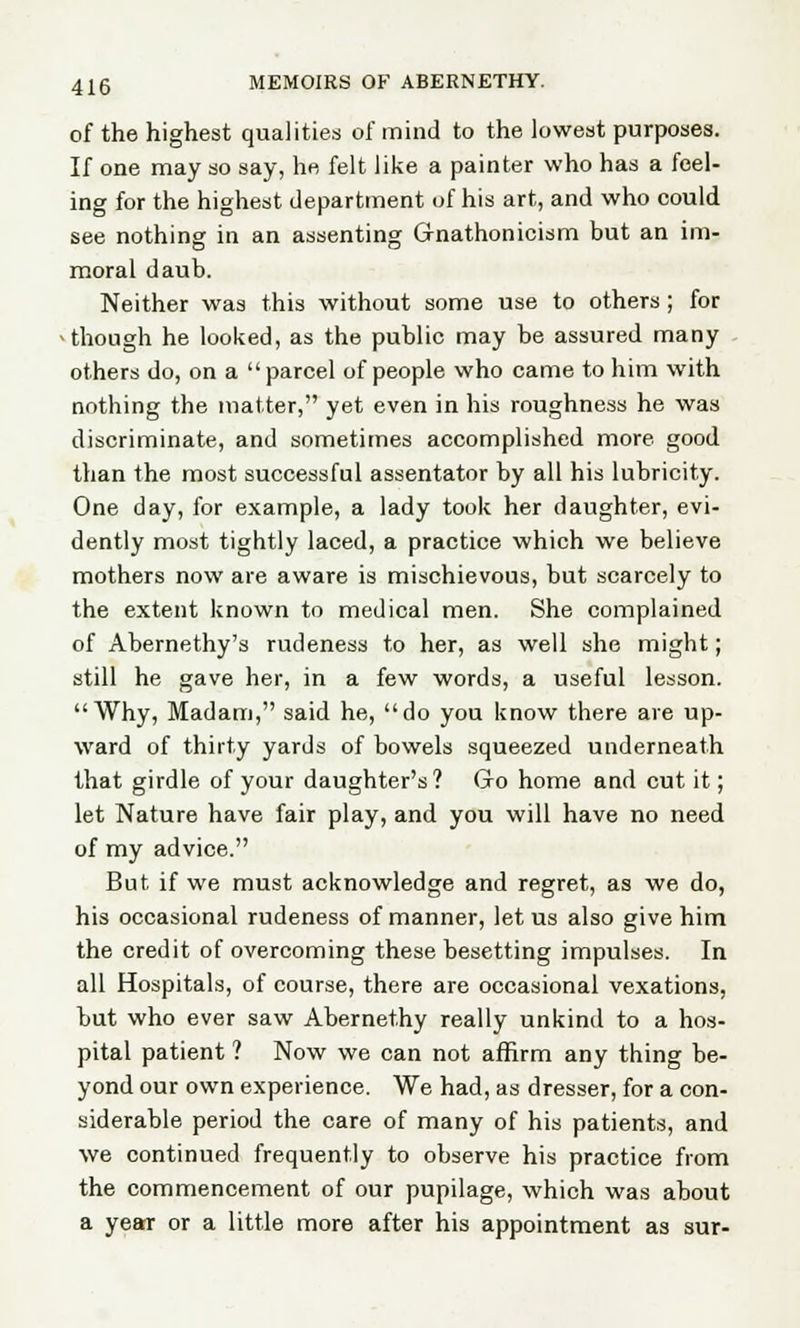 of the highest qualities of mind to the lowest purposes. If one may so say, he felt like a painter who has a feel- ing for the highest department of his art, and who could see nothing in an assenting Ofnathonicism but an im- moral daub. Neither was this without some use to others; for -though he looked, as the public may be assured many others do, on a parcel of people who came to him with nothing the matter, yet even in his roughness he was discriminate, and sometimes accomplished more good than the most successful assentator by all his lubricity. One day, for example, a lady took her daughter, evi- dently most tightly laced, a practice which we believe mothers now are aware is mischievous, but scarcely to the extent known to medical men. She complained of Abernethy's rudeness to her, as well she might; still he gave her, in a few words, a useful lesson. Why, Madam, said he, do you know there are up- ward of thirty yards of bowels squeezed underneath that girdle of your daughter's? Go home and cut it; let Nature have fair play, and you will have no need of my advice. But if we must acknowledge and regret, as we do, his occasional rudeness of manner, let us also give him the credit of overcoming these besetting impulses. In all Hospitals, of course, there are occasional vexations, but who ever saw Abernethy really unkind to a hos- pital patient ? Now we can not affirm any thing be- yond our own experience. We had, as dresser, for a con- siderable period the care of many of his patients, and we continued frequently to observe his practice from the commencement of our pupilage, which was about a year or a little more after his appointment as sur-