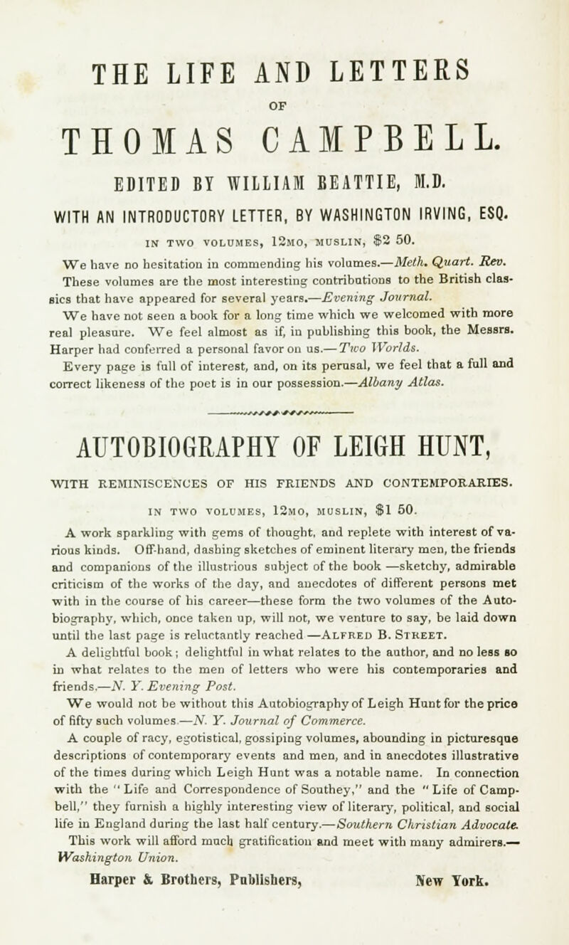 THE LIFE AND LETTERS OF THOMAS CAMPBELL. EDITED BY WILLIAM BEATTIE, M.D. WITH AN INTRODUCTORY LETTER, BY WASHINGTON IRVING, ESQ. IN TWO VOLUMES, 12MO, MUSLIN, $2 50. We have no hesitation in commending his volumes.—Meth. Quart. Rev. These volumes are the most interesting- contributions to the British clas* flics that have appeared for several years.—Evening Journal. We have not seen a book for a long time which we welcomed with more real pleasure. We feel almost as if, in publishing this book, the Messrs. Harper had conferred a personal favor on us.— Two Worlds. Every page is full of interest, and, on its perusal, we feel that a full and correct likeness of the poet is in our possession.—Albany Atlas. ■**+*■+*■ **■?*** AUTOBIOGRAPHY OF LEIGH HUNT, WITH REMINISCENCES OF HIS FRIENDS AND CONTEMPORARIES. IN TWO VOLUMES, 12MO, MUSLIN, $1 50. A work sparkling with gems of thought, and replete with interest of va- rious kinds. Off-hand, dashing sketches of eminent literary men, the friends and companions of the illustrious subject of the book—sketchy, admirable criticism of the works of the day, and anecdotes of different persons met with in the course of his career—these form the two volumes of the Auto- biography, which, once taken up, will not, we venture to say, be laid down until the last page is reluctantly reached —Alfred B. Street. A delightful book; delightful in what relates to the author, and no less bo in what relates to the men of letters who were his contemporaries and friends.—TV. Y. Evening Post. We would not be without this Autobiography of Leigh Hunt for the price of fifty such volumes—N- Y- Journal of Commerce. A couple of racy, egotistical, gossiping volumes, abounding in picturesque descriptions of contemporary events and men, and in anecdotes illustrative of the times during which Leigh Hunt was a notable name. In connection with the Life and Correspondence ofSouthey, and the Life of Camp- bell, they furnish a highly interesting view of literary, political, and social life in England during the last half century.—Southern Christian Advocate. This work will afford much gratification and meet with many admirers.— Washington Union. Harper & Brothers, Publishers, New York.