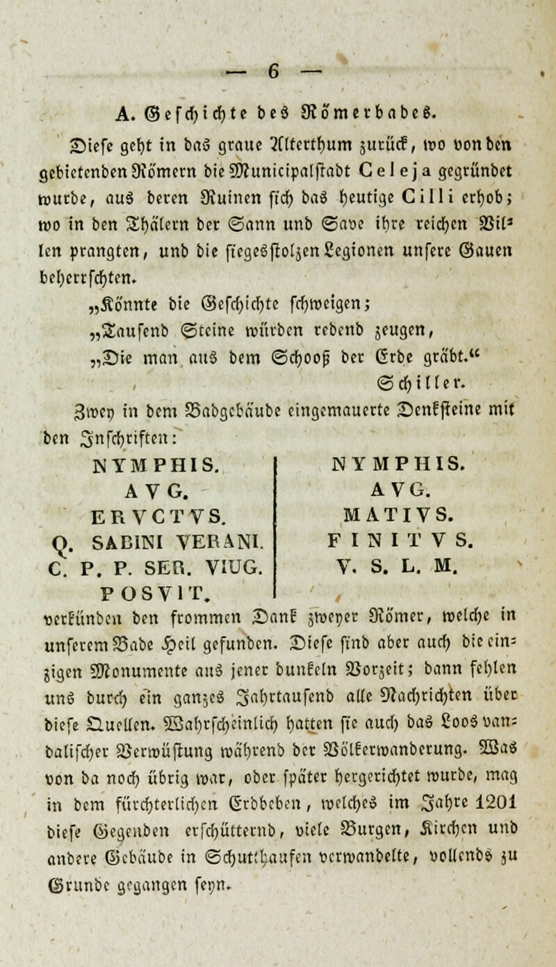 A. © e f rl) i cfy t e b e S JRömerbabeS. •Diefe geljt in baS graue 2iItertr)um jurücf, wo »onben gebietenben Sfb'metn bieSSttunicipalfrabt Celeja gegrünbct würbe, auS beren SKuinen ft'cf; baS heutige Cilli crfyob; wo in ben Spätem ber ©ann unb <Saoe ihre reiben 2$ii3 len prangten, unb bie fi'egeSftoljen Segtonen unfere ©auen befycrrfdjten. „Ätfnnte bie ©cfcf>icf>tc frfjweigen; „Saufenb (Steine würben rebenb jeugen, „Sie man au§ bem ©eboop ber ßrbe gräbt. (SrfjiHer. 3wcr> in bem SSabgcba'ube eingemauerte £>enfffeine mit ben Snfcfyriften: NYMPHIS. A VG. ERVCTVS. Q. SABINI VEBÄNI. C. P. P. SEO. VIÜG. POSV1T. wrtunben ben frommen Dan? sweper Dvo'mer, welche in unferemS3abe Späl gefunben. Diefe ftnb aber auef) bieein= jigen 9Konumente auS jener bunfeln Soweit; bann fel)len uns burd) ein ganjeS Safjrtaufenb alte 9}ad)ridf)ten über biefe Quellen. $Bal)rfd)cinlicf; blatten fie and) baS SooSvan: balifdjer Sßcrroüftung wa'fjrenb ber 336'tferwanberung. 2BaS von oa noef) übrig war, ober fpä'ter fjergericfytet würbe, mag in bem fürcfjterücfycn ßrbbeben, weicfyeS im Safjre 1201 biefe ©egeuben erfcfyütternb, üiele Surgen, Äircfjcn unb anbere ©cbaube in <Sd)ut:fcattfen »erwanbelte, »ollenbS j« ©runbe gegangen fepn» NYMPHIS. AVG. M A TIV S. F I N I T V S. V. S. L. M.