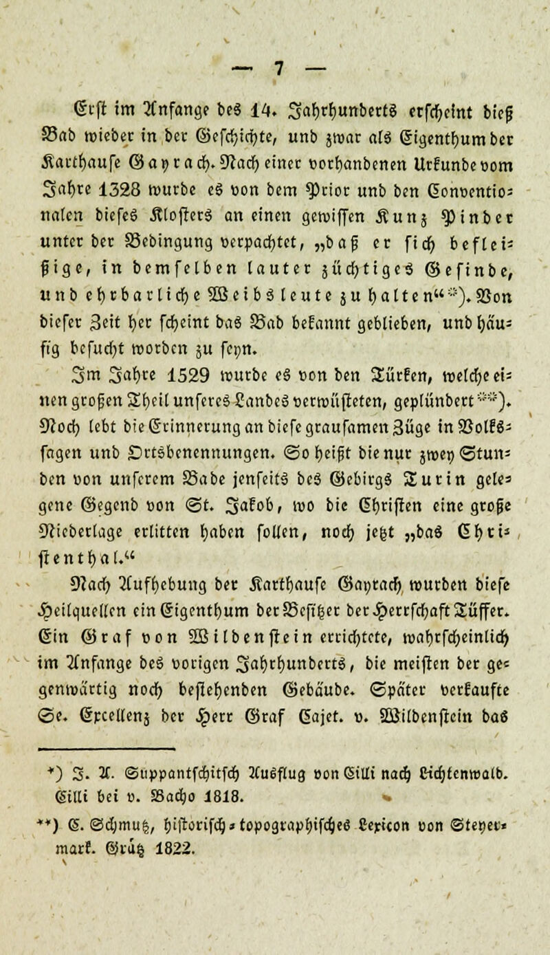 grft im Anfang? beg 14. 3af>rf)«nbertg erfd)elttt bieg 35ab wieber in ber @efd;irbte, unb jroar alg gigentbumber Äartfjaufe ©awrad). 9tac^ einer »orfyanbenen Urfunbeoom Sni)re 1328 würbe eg »on bem *Prior unb ben Gonoentios na(cn biefeg Älofterg an einen getviffen Äunj ^)inber unter ber SSebingung »erpacfytet, „baf er fidr> beflei- ßige, in bemfelben [auter 5ücfj11gcö ©efinbe, unbe()rbarlict)e5Beib3(euteäu f)alten«0).Sßon biefer Seit r)cr fdjeint bag Sab befannt geblieben, unbfyd'u- ft'g bcfudjt tuotben 5U fcpn. Sm 3a^)te 1529 würbe eg »on ben Surfen, weldjeeu nen großen Sfjcil unfereg Canbcg »erwüfteten, geplünbert **). 9cod> lebt bie Erinnerung an tiefe graufamenSüge in SSolf€- fagen unb Ortsbenennungen. @o beißt bie nur %wr)<3tmv ben »on unferem SSabe jenfeitg beg ©ebirgg Surin geles gene ©egenb »on @t. 3^&/ wo bie (griffen eine große 9?ieberlage erlitten fyaben feilen, noch, jefct „baS GfycU ftentfjal.« 9lad) 2tuff)ebung ber Äartfjaufe ©a»ratf) würben biefe Heilquellen cinGngentfjum ber35cff(5er ber .£errfd;aft Süffer. Crin ©raf »on Sßilbenftein errichtete, waf)rfd;ein(id) im anfange beg vorigen SaWunbcrtg, bie meiften ber ge« genwa'rtig notf) beffef)cnben ©eba'ube. «Spater »erfaufte ©e. (Srcellenj ber Jperr ©raf Gajet. ». Söilbenftein ba8 +) 3. 2t. ©uppantfdjitfd) MuiSflug »on Sillt nadj eiajtenrcalb. glitt bti ». SSadjo 1818. % **) (S. ©djmu|, bifforifd}»topo9rapt)ifQje6 Serieon »on ©te»ee« marf. @iu§ 1822.