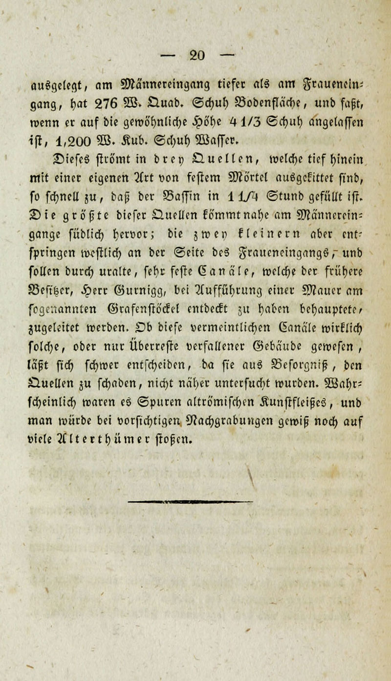 aufgelegt, am SRä'nnereingang tiefet als am grauetioin- gang, l)at 276 9B. SXuab. @cf)uf) Sobenflacbe, unb faßt, roenn er auf bie gemö'fjnlicije ^pöfje 41/3 @a)ub, angelaffen ift, 1,200 5B. Äub. @d)uf) 5ßaffer. •DiefeS jhomt in brec du eilen, welche tief fjinein mit einer eigenen iitt von feftem Sftörtcl auägefrttet ft'nb, fo fdtjncIX ju , baß ber SSaffin in 11/4 ©tunb gefüllt ifr. 25 ie größte biefer Shiellen fö'mmtnafje am SKanncrein= gange füblid) r)er»or; bie jroep fleinern aber ent- fpringen »cftlicr) an ber ©eite be3 graueneingang§,- unb follen burd) uralte, fehr fefte Ganä'le, welche ber frühere 83eft'6er, .Sperr ©urnigg, bei 2Tufffibrung einer COTaucr am fegeuannten ©rafenftocfel entbeeft ju fyaben behauptete, jugeleitet werben. Ob biefe vermeintlichen Cana'le tvirflicfy fold;e, ober nur Überrefre verfallener ©ebaube getvefen , tSft ftdf) fcfytver entfcfyeiben, ba ffe au3 SBeforgnif?, ben Quellen ju fcfyabcn, nid)t näl)er unterfud>t würben. 23al)r= fdjeintid) tvaren eö ©puren altrömifrfjen ÄunflfleißcS, unb man tvürbe bei vorfirfjtigen Nachgrabungen gcroiß nod) auf viele 2(ltertl)ümer ftoßen. \