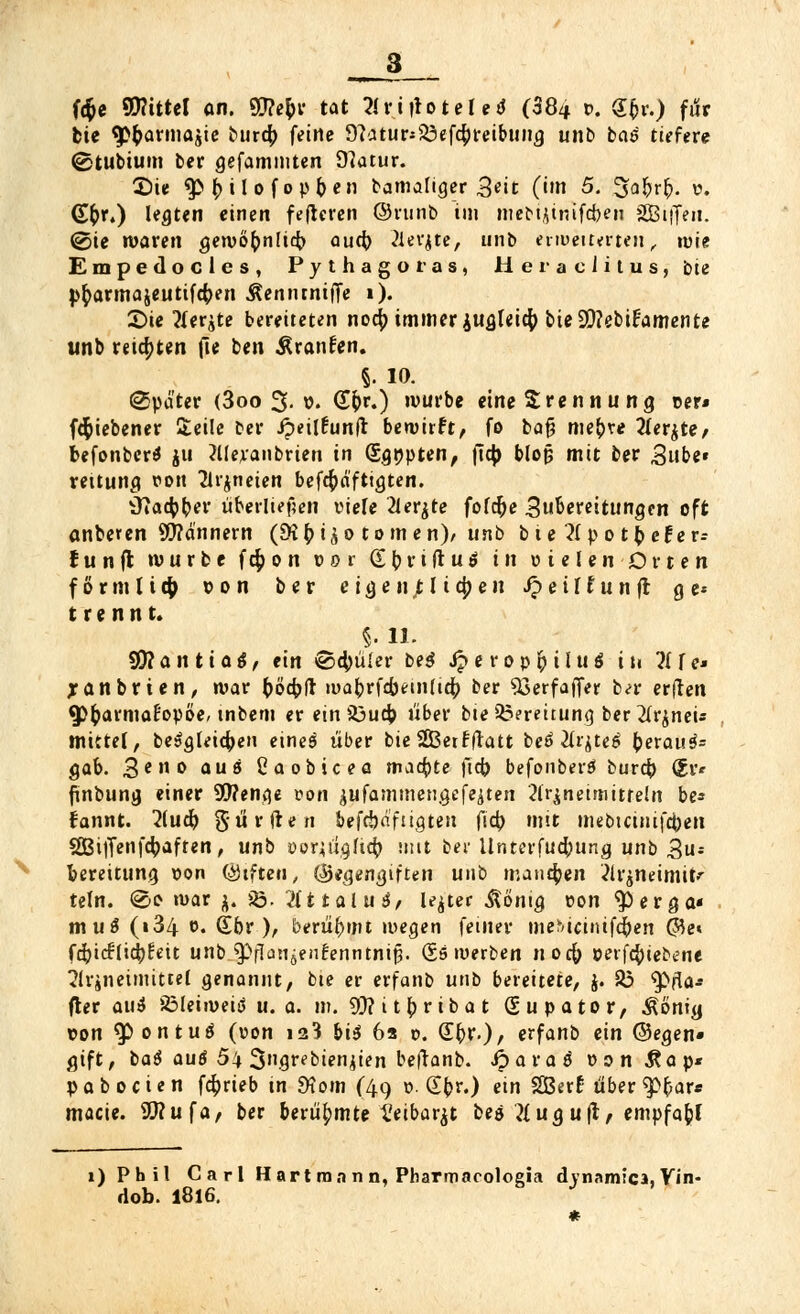 3__ H$e Mittel an. SBe$t tat Xtifiottlti (384 *>, §£»••) für bie ^armajic bureb feine 9?atur*23ef$reibung unb bas tiefere ©tubium ber gefammten D?atur. £)ie $> Jnlofopben bamaliger 3«it (im 5. Safyrt). v>. (£$**) legten einen feftcren ©runb im mebijinifcben SEBiffcn. @ie waren gervöbnlicfr aud) Äerjfa, unb erweiterten, tute Empedocles, Pythagotas, Her acutus, bie pftarmajeutifeben Äenntniffe 1). 2)ie tfer^te bereiteten nodp immer jugleicfy bie2}?ebi£'amente unb reiften fte ben Äranfen. §. 10. Später (3oo 3-v. (T&r.) würbe eine Trennung t>er* fdfoiebener Seile ber ipeilfunft bewirft, fo bafj niedre 2ler$re, befonber* ju hieranbrien in (Sgnpten, ftcb blojj mit ber 3ube« rettung ron Arzneien befcfcäftigten. tfiacfcber Überliefjen viele 2lerjte fofcr)e .Zubereitungen oft anberen Scannern (£ßbiüo tomen), unb bie ^Ipot^eFcr- funft würbe fc$on »er (£ ^ r i ft u ö in uielenDrten f o r m l i # von ber eigenfli#eii J? e i I £ u n fr g e* trennt. §. 11. 99?antiag, ein ©4)üler be$ Jjerop&iluö in ^Ife* Xanbrten, war böfyft mabrfcbetnlia; ber 53erfaffer bn- erften «P&armaPopöe/ tnbem er ein SDucb «ber bte33?reitung ber 2lr^neu mittel, besgleicben eineö über bie SGBerfftatt beö 2üjte£ berattä» gab. 3en ° aus Caobicea machte |Tct> befonberä bureb ^r* ftnbung einer 9J?enge von jufammengcfejten ?lr^neimitreln be* fannt. 2(ud) Surften befdja'f'igten fieb mit mebtauifeben 2Bi|Tenfcbaften, unb öorjugftcb. mit ber Unterfucbung unb 3u* bereitung non (Giften, (Segengiften unb manchen 2lr$neimit>r teln. @i> war j. $8. 2(t talua, le^ter .Sönig eon $>erga« muS (i34 f. Sbr ), berühmt wegen fetner mebicinifdben ©e« fcbicflicbfeit unb ^»flanöenfenntnip. (Sswerben noefr oeifcbiebene Arzneimittel genannt, bte er erfanb unb bereitete, j. 23 9>fla-- fter au$ 33leiwei$ u. a. m. 9)? i t b r ib a t (Supator, Äöntg con ^)ontuö (von is3 bis 6a r>. Sbv.), erfanb ein ©egen« gift, baö auö 54 3»grebien^ien be(tanb. Jparaö üon Aap* p a b o c i e n f4>rteb tn 9tom (49 ». (E(>r.) ein SBerf über $>bars macie. Sttufa, ber berühmte ^eibarjt bea ?lug uft, empfabj 1) Phil Carl Hart man n, Pharmacoloeia dynamica, Vin- dob. 1816. J *