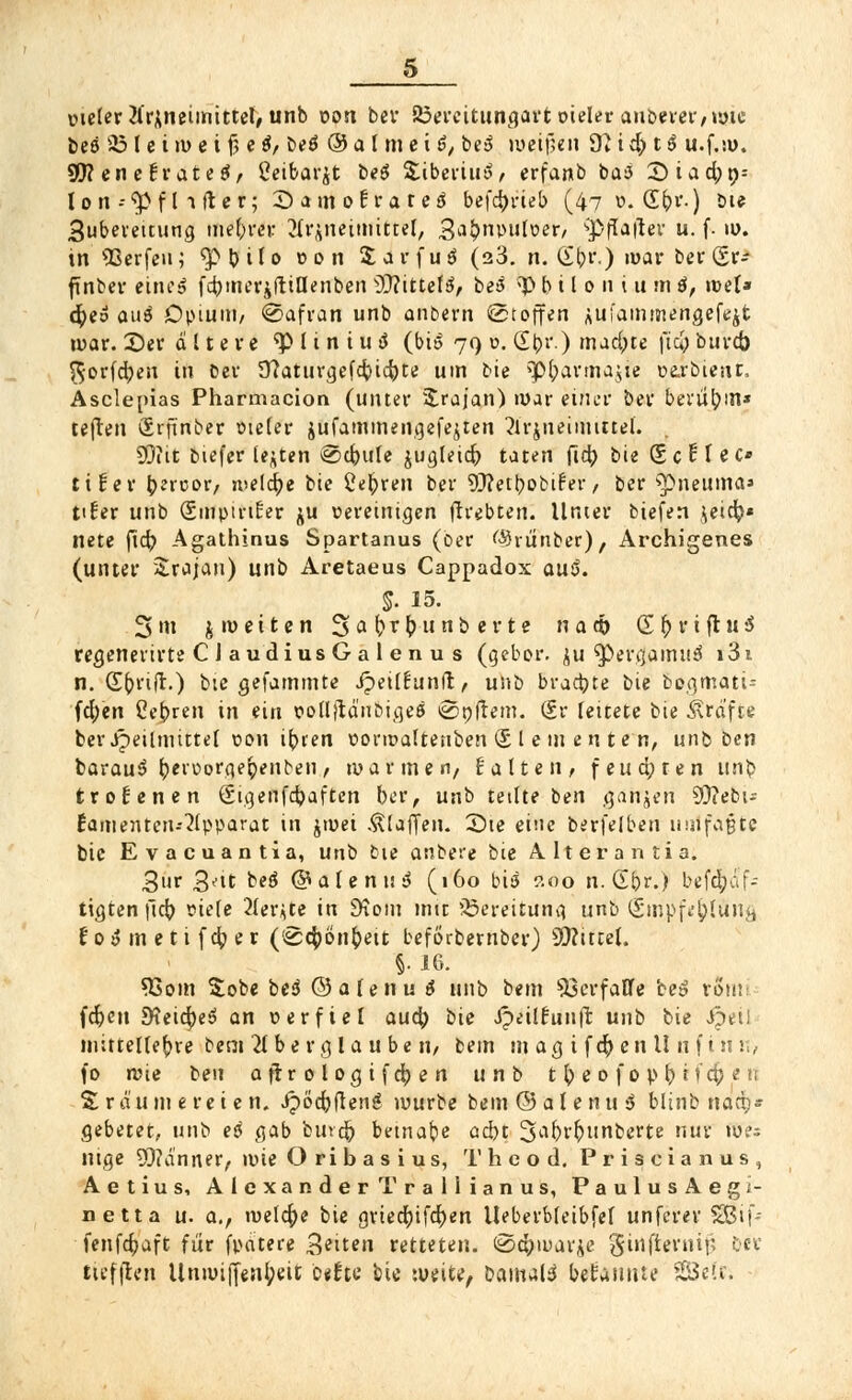 pieler Arzneimittel, unb pon ber 23ercitungart oieler auberer,ipte beö üö l e t »p c i $ e $, be$ ® a l m c i 6, be>$ n>eif;en 9i i d) t $ u.f.su. 9JI enetvateö, Seibafflfc be$ SubeviuS, erfanb ba3 2)iad;t>= lon-^flifter; DamoErateiJ befdjrieb (47 ö. S()i'-) bu 3ubemtung niedrer Hrgntittfifttt, Sabnpulper, sp(Ia|lev u. f. iü. in Qßcrfenj ^Mjilo t>on Sarfuö (23. n. (£b,r.) mar bei-gr- finber eine» fcbinevjftillenben $Jlittel$, bei >P b i l 0 11 i u m $, roel* $eo au$ Dpium, @afran unb anbern (Stoffen AUi'ammengcfejt war. 2)er altere <p l i n i u 3 (bi» 79 6. SbV.) machte fia; buret) $orfd)en in Der 9?aturgefcbicbte um bie ^Pbarmajie barßtent. Asclepias Pharmacion (unter üfcrajan) nur einer ber benimm* teften firftnber oieler jufammengefe^ten Arzneimittel. 99?it biefer legten @cbute $ugleid) taten ftet? bie ScBIec* ttfer tyztvov, welche bie üe^ren ber 9J?etbobifer, ber '»pneuina» tifer unb SmpirtEer ju pereinigen ftrebten. Unter biefen ,$eid?« nete fic^> Agathinus Spartanus (ber ßJrunber), Archigenes (unter Srajau) unb Aretaeus Cappadox ou5. &. 15. 3nt $ n> e i t e n 3>abrbunberte na<& G fy r i ft u $ regenerirte C J audius G a 1 en u s (geber. $u ^Pergamuä i3i n. (Ebnft.) bie gefammte Jpeilfunft, unb braute bie bogmati- fcfyen Cebren in ein polljtä'nbigeö ©oftem. (Sr leitete bie Gräfte berJipeilmittel pon ibien porroaftenben (£ l e in en te n, unb Den barauS beiüorflebenben, mannen, falten, feuchten unb trofenen Sigenfdjaften ber, unb teilte ben ganzen 9J?ebt- £amenten--Apparat in jipei klaffen. 3)ie eine berfelben umfaßte bie Evacuantia, utib Die anbete bie Alterantia. 3»r 3^it beö @alenu$ (160 bi£ ?.no n. Gt)r.) befd;af- tigten |ldj siele Aer^te in £ftom mit Bereitung unb (Srnpf^lung f 0 $ m e t i f cb e r ('Scbbnbett beförbernber) Üttittel. §.16. 33om Sobe bei ©alenu 6 unb bem Verfalle be» rSnti fcfcen SteicbeS an per fiel auä) bie ipeilcunjl: unb bie Jpetl mittellebre bem Aberglaube ri, bem m ag i fd) en l! n f in u, f0 n>ie ben ajirologifdben unb t b e 0 f 0 p b i *d;« ri Träumereien, Jpöcbfleng würbe bem ©alenu 3 blinb naep* gebetet, unb ei gab bmcb bemale acht 3abi'&tmberte nur (Bis nige 93?a'nner, ipie Oribasius, Theo d, Priscianus, Aetius, Alexander Trallianus, PaulusAegi- netta u. a., welche bie grieebifeben lleberbfeibfef unferer SBif- fenfebaft für fpdtere 3^in retteten. (Schwarte $infterniii ber ttefflcn Unipijfenl;eit b*ife bie weite, Damals bekannte SEBetr;