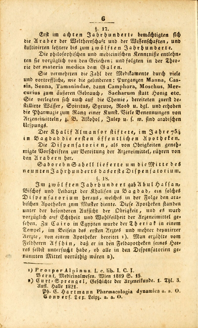 S- 17. <5rjt tm achten 3abrbunberte bemdc&tigten flcfc bie Grober ber Sßeltfrerrfcbaft unb ber SÖtffenfcfcaf ten, unb frtltioirten le&tere biö jum zwölften 3af>r&unberte. £)ie p|>ilofop^if4>en unb mebicinifeben $enntntf5e entlehn* ten fie üorjügltcb ooti beti Oriecfeen; unb folgten in ber 'ü^io* riß ber materia medica bem & a I e n. @te oermebvten bte 3dbl ber Sttebifamente bureb »tele unb eortreffliebe, »wie t>ie geltnberen: ^purganjen Manna, Cas- *ia, Senna, Tamanindae, bann Camphora, Moschus, Mer- cuiius jum äußeren ©ebraueb / Sacharum ftatt Jponig etc. ©ie oerlegten fich aueb auf bie (£f)emie, bereiteten juerjl be- ftiüirte gßä'ijer/ €>pintu$/@nrupe, SHoob u. bgl. unb erboben bie ^barmajiejum SHana, einer Äunft. 23iele Benennungen pon ?lrjeneinittteln/ J. 23. 2ll£pbol, 31<P »• f« »• finb arabtfcfcen lirfpung#. 2)er & b a l i f 211 m a n f o r fr t f fc e t e, im 3 a & r e 754 in 83agbabbieer|ten offen ttidjen 2f p 'ot % 9 tt n. 2)te 2)if pe nfa t 0 r i e n, a($ pon Obrigkeiten gene&s tjjigte 53orfd;riften *ur Bereitung ber Hrjeneimittel, rü&ren pon ben Arabern ber. @aborebn<@abe[l lieferte um bic9!}?ittebe$ neunten3a&i'MnbevtäbaSerfte2)tfpenfat(>riuin. §. JS. 3 m $ tu 0 f f t e n 3 a b r b u n b e r t gab 21 b u l J? a f f a n, 23ifcfcof unb Cetbar^t ber Abrufen <u 53agbab, ein folcfceä 2>ifpenfatorium b**'au$/ iwelcb^ in ber $olge ben ata* bifd?e!i ?fpotf>efen jnm dufter biente. ©iefe ?(potbefen franben unter ber befonberen 2lufficbt ber Obrigkeit, unb et« warb »orjuglicfc auf (Scbtfreit unb SSBo^Ifeil^^it ber 21 r^eneimittel ge» feben. gu Satro in €gnpten würbe ber$b«r'af in einem Sempel, im Beifein beä erden ^ir^te^ unb mefcrer beputirrer Vifste, pun einem 2lpotfc>el:er bereitet 1). 9)?an er^ibUe oom §-clb(>errn 2lf fbtn, ba$ er in ben gelbapotfcefen ferne* #«* re$ felbit unterfu$t fyabe, ob alle in ben 2)ifpenfatorien ge* nannten Mittel porrätbig iva'ren 2). 1) ProsperAlpinus. I. c. lib. I. C. ?. Bernf, 57?ebictnaft»efen. ©ten 1819 ©. 15 ») 6urt = ©prengel, öefebiebte bec .ürjeneiEunbe. 1. fyl 5. äuft. baue 1821. 5>^. (5. #artmann Pharmacologia dynamica a. a, O. öonperf. ßejr. ßeipj. a. a. O.