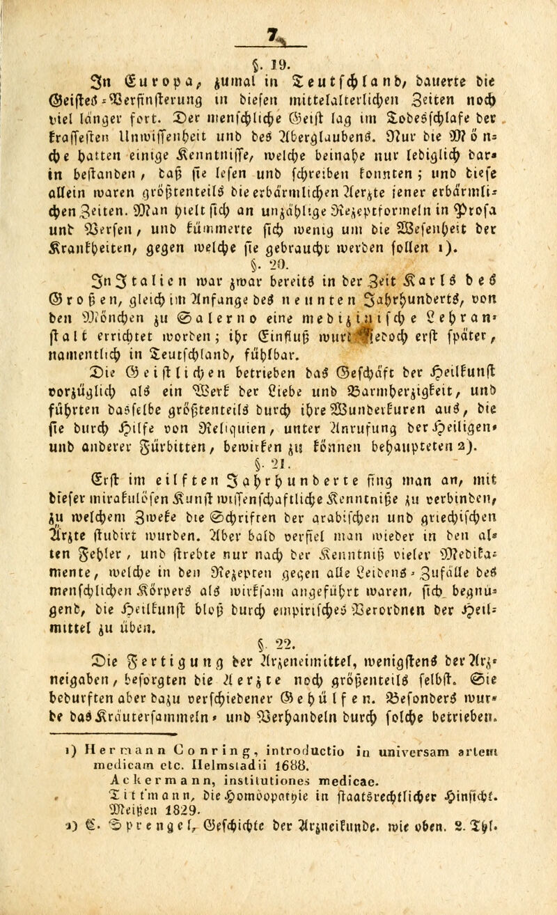 & §. 19- 3n (£uropa; jumal in Seutfdjlanb, bauerte bie ©eiftetf *S3erfinfrerung in biefen mittelalterlichen Seiten no$ viel länger fort. Der nienf$(t'($e Greift lag im Sobesfcfylafe ber Eraffefien llnmiffenbeit unb beö 2lbergluubenö. 97ur bie 9W o n* cfce bauten einige Äenntnijfe, welche beinahe nur lebiglicf; bar» in beftanben / bafj jie lefen uni> fd)reiben tonnten ; unb fciefe allein waren größtenteils bie erbärmlichen 2ler^te jener erbdrmlU 4)en3^iten. 9D?an ijieltfTcl; an unjä'blige Dtejeptfqrmelh in $>rofa unb Werfen / unb flimmerte ft<$ wenig um bie 2Öefen(jeit ber ^rant'beittm, gegen welche fie gebraust werben (ollen i). §• 20. Sn 31o I ie n war jroar bereits in ber 3*it Ä a r 1 S b e S ©rofcen, gleic^im anfange beS nennten 3abrfrunbertS, tion ben ^löndjen ju ©alerno eine me b ij in t f cty e Cesran* (Talt errichtet morben; it)r (£influf3 murc^ec-ocfy erft fpd'ter, namentlich in Seutfcblanb, fühlbar. £)a @eifUirt)en betrieben baS ©efcbä'ft ber Jpeilfunft coriüajid) alS ein SBerf ber Ciebe unb 33armberjigfeit, unb führten basfelbe größtenteils bwd) i&re2Bunbeir3uren auS, bie jie burcfy Jpilfe »on Reliquien / unter Anrufung ber Jpeiligen» unb anberer Surbitten / bewirfen ju fönneu behaupteten 2). §. 21. (Srft im eilften Sabrbunberte fing man an, mit btefer mirat'ulöfen Äunft witjenfcbaftlic^e itenntniße ju cerbinben, ju welchem 3»^* bte <8ctyrifren ber arabifc^en unb griedjifcfyen arjte (hibirt nuirben. 2lber balb verfiel man ivieber in ben al* ten gebier , unb (hebte nur nad) ber Äenntmf? vieler ÜftebiEa; mente, welche in ben Dfejepcen gegen alle Reibens> 3ufäHe oe* men(a)licben Körpers als wirf (am angeführt waren/ ficb begnu* genb, bie Jpulfunft bloß burd; emptrifcfceS 23erorbntn ber Heil- mittel ju üben. §. 22. S)ie fertig uttg ber Ärjeneimitfcef, wenigftenS berÄrj» neigaben / beforgten bie 2lerjte nocty großenteils felbft. @ie bcburften aber baju verriebener ©ebülf en. 23efonberS wur« be baS^rduterfammeln» unb s23erf;anbeln bur$ folcfye betrieben. 1) Herrnann Conring, introrJuctio in universam arleirt medicam etc. Helmsiadii 1688. Ackermann, institutiones medicae. 'X i t t'm a n n, bie Homöopathie in ftaatSredbtfidjec ^infidbf. a^eißen 1829. •j) €• 'Sprengel, ©efäicbfc ber 2lrjneiEiinbe. wie oben. S. 1$L