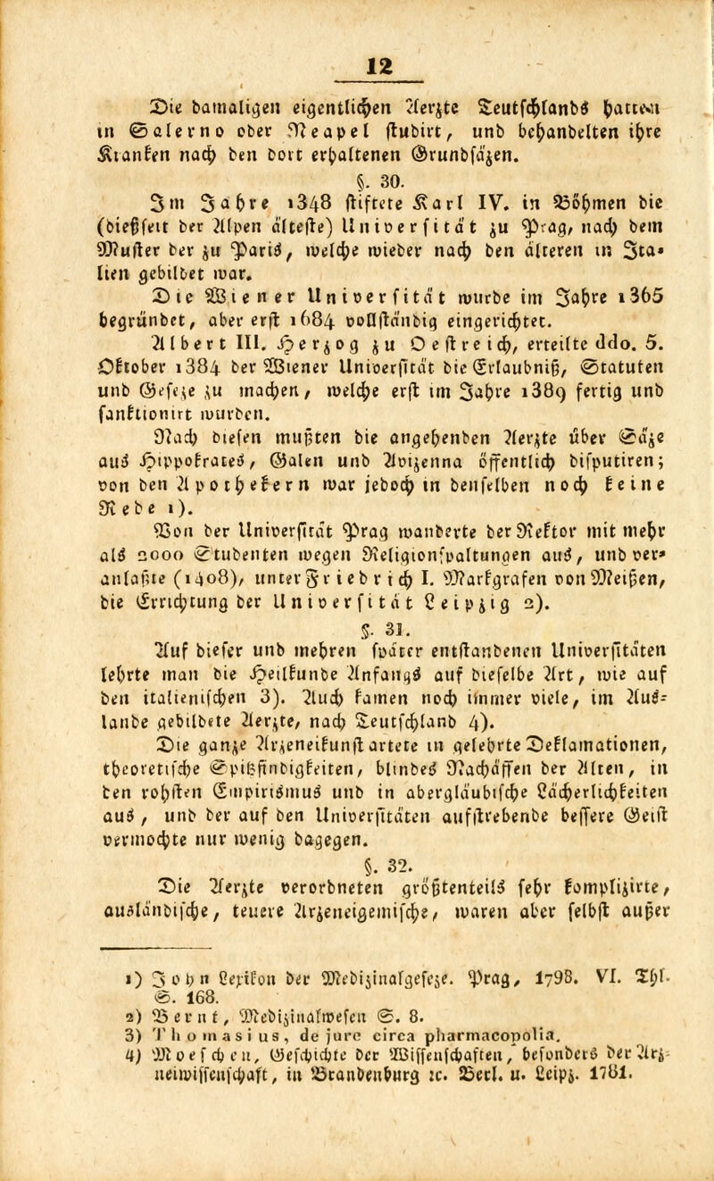 2>te bamaligen eigentlichen /ierjtc Seutfd&lanbtf foattwt tn ©alerno ober Neapel ftubirt,. unb befyanbelten ifcre ÄtanEen nafy ben bort erhaltenen ©runbfäjen. §. 30. 3m 3<»6re i348 ftiftete &ar( IV. in 23o£men bic (biefjfeit ber 2Upen ältefte) Unioerfität ju ^räg, naa) bein 90?ufter ber $u 'paciö, welche wieber nacf) ben älteren in %ta» Iten gebildet mar. £> i e SBiener Unioerfität mürbe im %a$vt i365 begrünbet, aber erfl 1684 eoOftänbig eingerichtet. 211 ber t III. £ye f^og ju O e fl re idr), ertetlte ddo. 5. Oktober i384 ber 2Biener Unioerfität bie Srlaubniß, Statuten unb ©efeje ,;u machen, »welche erft im 3ai?re 1389 fertig unb fanfttomrt mürben. 9? ad) biefen mußten bie angefrenben 3fer$te über @aje au$ JptppofrateiJ/ ©alen unb 2lütjenna öffentlich bifputiren; oon ben 21 po tiefer n war jebotyin benfelben nod) Beine 9tebe 1). QSon ber Unioerfität ^»rag manberte berSKeftor mit metyr alS 2000 ^tubenten wegen Sieligionfpaltungen aus?, unb oer» antafue (1408)/ unter §r i eb r i <fy I. Warfgrafen oon Weißen, bie £rrici?tung ber Unioerfität C e i pjig 2). i 31. Huf biefer unb mehren foätcr entftanbeneu Unioerfitaten lehrte man bie Jpeilfunbe 2£nfflPrtgÖ auf biefelbe }lrt, tute auf ben italieriifd;en 3). 2lucfr famen nocfo immer viele, im 2luö- lanbe aebtlbete 2lerjte, naa? Seutfcfylanb 4). 3)ie gan^e ^li'Aeneifunflartete in gelehrte Seflamationen, tfreoretifcpe ^pifjfinbigfeiten, bltnbes? 9»a4)äffen ber fllteii, in ben rofyffcli (SmpiriämuS unb in abergläubifcfye Cäcfyerlicfrr'eiten <xu6 , unb ber auf ben Unioerfitaten aufitrebenbe belfere ©eift c*rmo$te nur wenig bagegen. §. 32. Sie Tfer^te oerorbneten größtenteils fe&r fomptijirte, auManbifcfoe, teuere 2lrjeneigemif4>e/ waren aber felbft außer 1) 3ot>n ßertüon bet gRe&ijinalgefese. %^ag, I798. VI. Sbl- ®. 168. 2) SSßBnt, Sfte&istnafoefeit <S. 8. 3) Thomasius, de jure circa pharmacopolia. U) SJioefcbeu, tSefancbte ber 2Biffenfd>afteu,* befunberö ber2lrj- ueiwtffcni'cbaft, in Scanben&nrg :c. 25ecl. u. ßcipj. llül.