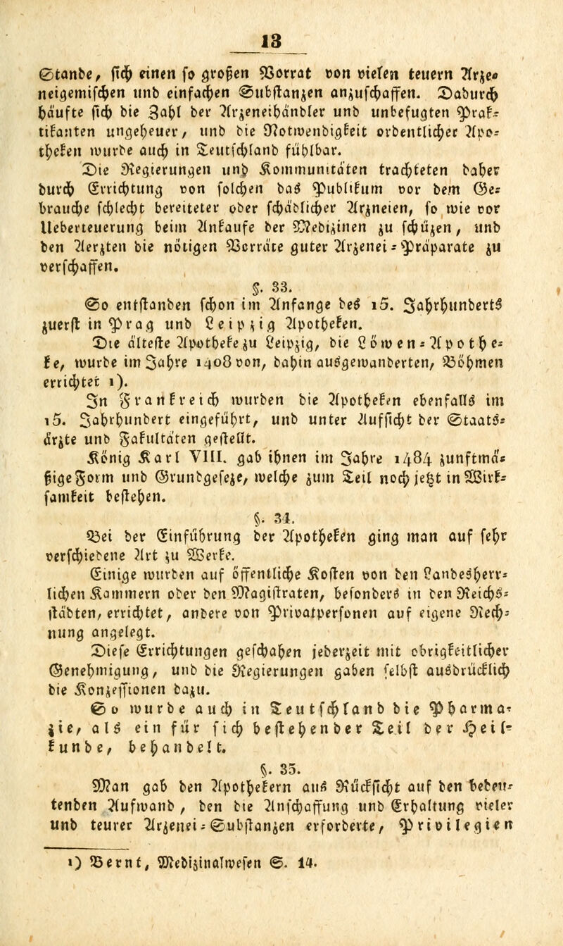 0tanbe, ftcfc einen fo großen 5Sorrat eon »ielen tettern Tfrje* neigemifc&en unb einfachen @ubftan$en anjufebaffen. 2)aburdt) Raufte fi<j) bie Safct bei* ^eneibanbler unb unbefugten tycat* tifanten ungeheuer/ unb bie SRotiüenbigcnt orbentücfyec }fpo-- it)cUn würbe aticb in Seutfcbjanb füblbar. £>ie jKegterungen nn^ Äommunttdten trachteten babetr burefc (Srvicbtung t>on folgen ba$ ^ubltEum cor bem ©er brauche fcblecbt bereiteter ober fcbdfrficber 2lr$neien, fo wie cor lleberteuerung beim 2intaufe ber 3}?ebiÄtnen ju fcfoujen, unb ben Beriten bie nötigen Senate guter 2lr$enei**prdparate ju t>erf<$affen. §. 33. @o entffanben fdr)on im anfange betf i5. 3>a£rbjtnbertS juerft in $>rag unb Cetp^ig 21potbe£en. 2>te dltefre 2(potbefe$u ßeipjig, bie 2 öw eti; 2(po t fc e* £e, würbe im^afyre 1408 oon, babin auägewanberten/ s#ö(>rnen errichtet 1). 3n granfreidj würben bie Äpotfce&n ebenfalls im i5. 3abrb»nbert eingeführt, unb unter 2luffi$t ber ©taatS* drjte unb gafultdten gefreut. $önig Äart VI IL gab ibnen im 3»abre 1484 junftmd'« fjigegonn unb ©runbgefeje, welche '&um Seil no$je§t tnSBtrf- famüeit befielen. §• 34. Q3ei ber (Sinfübrung ber 2fpott;efen ging man öuf fet)r t>erfd)iebene ?irt }u 23Ber!e. (Einige würben auf öffentliche Soften eon ien £anbest)err* Iidjen Kammern ober ben Sfttagiftraten, befonberö in ben £Keicr)2i- tfd'bten, errietet, anbere oon ^»rioatperfonen auf eigene 9iecr); nung angelegt. £>iefe Errichtungen gefebafcen jeberjeit mit ebrigfeitlic&er ©enebmigung, unb bie Regierungen gaben felbjt auebrticllicr) bie .ßonjefftonen baju. 0o würbe aueb in Seu t fct)fan b bie f (arma« j i e, als ein für f i et) beftel;enber Seil berijett- i u n b e, b e r) a n b e 11. §. 35. 9D?an gab ben ^potbehrn aufi 2Kucffici)t auf ben Uten-- tenben Jtufwanb , ben bie 2tnfdjaffung unb (£rr)altung rieler unb teurer 2irjenei-- ©ubfranjen erforberte, ^riot legten ») 95ernf, 9Äe&i$iiiaItvefen ©. 14.