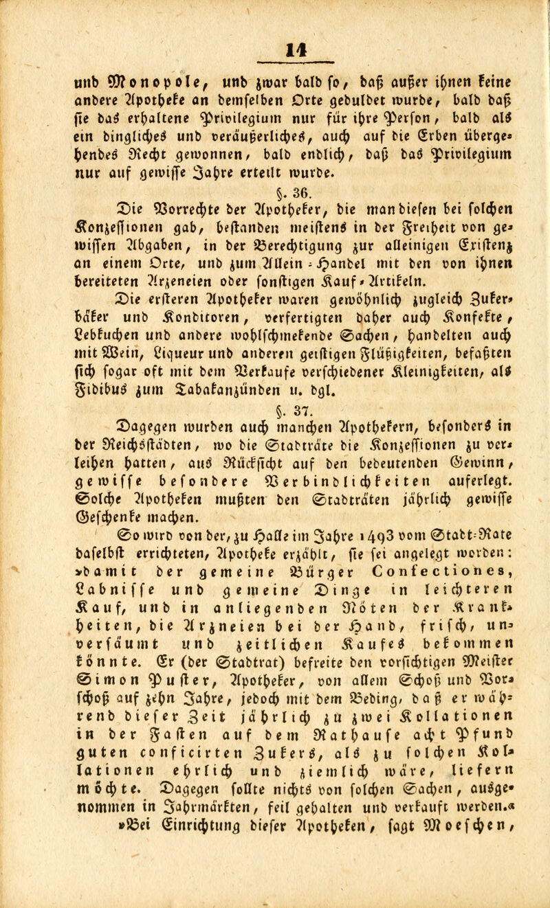 1* utib Monopole, unb jwar balbfo/ bajj auf?er ilmen feine anbere 2(pot^>efe an bemfeiben Orte gebulbet würbe, balb bafj fte ba$ erbaltene Privilegium nur für ityre ^erfon, balb al$ etn binglicfyeS unb »erdutJerlicbefl, aucfy auf bie Srben überge* fcenbeS d\ed)t gewonnen, balb enfclt^) r ba$ baö Privilegium nur auf gewife 3abre erteilt würbe. §.36. £>ie 93orrecfyte ber ^fpotfrefer, bie manbiefen bei folgen Äonjefftouen gab/ beftanben meiftenä in ber greibett von ge* wiffen ?lb$abenf in ber 23ered)tigung jur alleinigen Qjriflenj an einem Orte, unb jurn 2lüein ■■ Jpanbel mit ben von ifcnen bereiteten ?lrjeneien ober fonfttgen Kauf * 2lrti£eln. £)ie elfteren flpotbefer waren gemo^nlic^ jugleicb 3u^er» bdEer unb Konbitoren, verfertigten bat)er aueb Konfefte, Cebrucben unb anbere woblfcbmefenbe ©aetyen, t)anbelten and) mitSGBein, l'icjueur unb anberen geiftigen glüpigfeuen, befaßten fiety fogar oft mit bem SJerfaufe verfcfyiebener Kleinigkeiten, alt $\bibu$ jutn Sabafaniünben u. bgl. §. 37. Sagegen würben auefr mannen tfpotbeFern, befonber^ in ber SHeicböfrdbten, wo bie @tabtrd'te bie Konjeffionen ju »er* leiten bitten, au$ Stücfficbt auf ben bebeutenben ©ewinn, gewiffe befonbere SSerbinblicbfeiten auferlegt, ©olebe 2lpotbe£en mußten ben ©tabträten jdbrlicfy gewiffe ©efcfyenfe macben. ®o wtrb von ber, ju fyaüe im %<ifyve i 493 vom <2>tafct:£Kate bafelbft erriebteten, 2lpotbeEe erid'bit, fie fei angelegt werben: >bamtt ber gemeine 23ürger Confectiones, Cabntffe unb gemeine £) i n g e in leichteren Kauf, unb in anliegen ben Üioten ber Äronf» Reiten, bie 2f r $ n e i e n bei ber ipa nb, f r i f cb, «n» »erfdumt unb jeitlidben Kaufet bekommen tonnte. <£v (ber ©tabtrat) befreite ben t-orfidjtigen 90?eifter @imon Ruftet, 2(potbefer, von allem ©ebof? unb SSor« fc$o$ auf jtbn Safcre, jeboeb mit bem 33ebing, ba§ er wd'bs renb biefer Seit j d b r 11 $ 4 u jwei Kollationen in ber gaften auf bem SK a t j> a u f e a # t $> f u n b guten conficirten 3 u r e r *, alt ju folgen Kot* Jationen ebvriefy unb kiemlid) wäre, liefern mochte, dagegen foflte niebtö von folgen ®ad)en, aufge- nommen in %*\)vmävUtn, feil gebalten unb verkauft werben.« »Sßei Einrichtung biefer ?lpotfeeren, fagt 9)?oef$en,