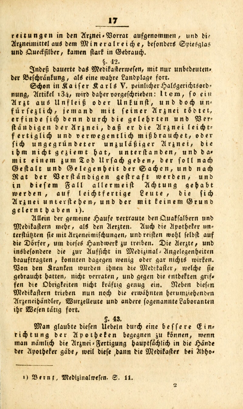 17 reitungen in ben '^rjnei -Vorrat aufgenommen, unb bi< 2frjneimittel autf bem Mineral retdje, befonber$ ©ptesgla? unb Ctuecfjilber, (amen ftaif in (Gebrauch „ §. 42. 3nbefj bauerte ba$ 95?ebi£ajterwefen, mit nur unbebeuten» ber SSefcfrrä'nfung, alö eine wat)re Canbplage fort. @cfoon tn&aifer ÄarU V. peinlicheripaftfgericbtsorb* nung, flrtifel i34/ »wirb bat)er vorgetrieben: Item, fo ein 2lrjt au 6 Unfleifj ober Un fünft, unb bocf) un= fürfejlict), jemanb mit feiner tfrjnei tobtet, erfinbefid) benn buvcfy bie gelehrten unb 33 e r* (laubigen ber Krönet, b a fj er bie Tlrjnei feicfct- f ertiglicfo unb verwegentlid) mißbrauchet, ober fid) ungegrünbeter unjulätiiger Arjnei, bie i r) m n 1d? t geziemt r) a t, unter (tanben, unb ba» mit einem j u m £ o b U v f a d) g e b e n, ber f o 11 n a d) ©eftalt unb (Gelegenheit ber (Sachen, unb nach 9t a t ber 93erftänbtgen g e ft r a f t werben/ unb in biefem %all allermeist Achtung gehabt werben, auf leichtfertige Ceute, bie fid; 71 r ä n e t unter flehen/ unb ber mit (einem @ r u n b gelernt baben i). Mein ber gemetne Jpaufe vertraute ben Ctuaffalbern unb SEftebifaftern mer)r, alS ben Aerjten. 2lud) Me 2lpotr)e£er un- terfiii^ten fle mit Ar^eneimifdjungen, unb reiften wot)l felbfl auf bie Dörfer, um biefeS ipanbwerf ju treiben. £>ie Merkte, unb tnöbefonbere bie jur ÄufftcbJ in 9Q?ebiiinal--Angelegenheiten beauftragten , konnten bagegen wenig ober gar nid)t$ wirken. 93on ben ÄranEen würben ibnen bie SO?ebt£after, welche fte gebraucht borten, md)t verraten, unb gegen bte entbeften grif« fen bie Dbrigfeiten niefot fräftig genug ein. 97eben biefen SWebifaftern trieben nun no$ bie erwähnten fcerum*ie&enbm Arjeneibä'nbler, SBurjelleute unb anbere fogenannte Laboranten ib> SEBefen tä'ttg fort. S. 43. 9J?an glaubte biefen liebeln burefc eine beffere (£im rieft tu ng ber Apotftefen begegnen ju fönnen, wenn man namlid) bie Arznei «Fertigung bauptfad)[tcr> in bie ipä'nbe ber ?ipotbefer gäbe, weil biefe ;bann bie Sttebifafter bei Abfco«