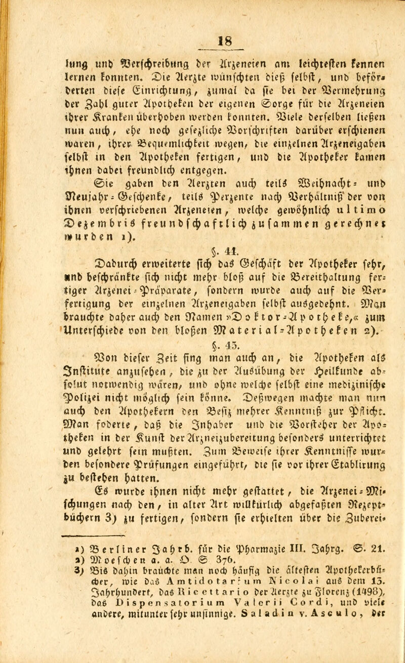lung unb 93erfcf)reibtmg ber tfi'äeneien am leicfytejten fenncn lernen tonnten. £>ie 2lerjte wünfcfoten biet) felbft, unb beför* Herten btcfe Sinriefotung, jumai ba (ic bei-ber SSerme&rung; ber 3abl guter 21potbe£eu ber eigenen ^orcje für bte 2lr$eneien tbrer ÄranEen überboben werben tonnten. 93iele berfelben ließen nuiiauu)/ e()e nocb gefejlid)e 93orf4)riften barüber erfcfyienen waren, ibrer 23equ?mlicbjeit wegen, bie einzelnen 2lr$eneigaben felbit in ben 'Jipot^efen fertigen, unb bie ^fpotfceter fainen ifcnen babet freunblirf) entgegen. ©ic gaben ben 2lerjten aud) teils SÖBeifynacfyt- unb 97euja^)r-©efdjenfe, tetlä ^erjente naa) 95er^dUnijj* ber von ibnen vertriebenen ?lrjeneten, welche gewö^nlicfj ultimo 2> e $ e m b r i $ fveunbfc^aftltejjjufammen g e r e d) n «t mürben i). §. 11. £>abure& erweiterte pdf) b*$ (Sefcfydft ber ?fpot^efer fe&r, *nb befctyränfte fi$ nicf>t me^r bloß auf bie 33*reitbaltung fer^ iiger 2lrje'nei - Präparate, fonbern würbe aucfy auf bie 93er» fertiguna, ber einzelnen 2lr$eneigaben felbft ausgebest. 9)?an trauerte bab,er aud) ben Sftamen »£> o 11 o r - 21 p o t f) e t e,« jum Unterfcfyiebe von ben bloßen OTaterial^lpotfceten 2). §. 43. 93cm biefer Seit fing man aucfr an, bie ?(potljeFen als SnfHtute anjufeben , bie &u ber Ausübung ber J^eilEunfce ab- fdut netwenbig waren/ unb o^ne welche felbft. eine mebi£inifd)e ^Poti^ei ni$t mogtier) fein fonne. -T)ef3wegen machte man nun and) ben 2lpot£el:ern fcen Sdefib niedrer Äenntniß jur ^jüc^t. ÜJ?an foberte , ba$ bie ÜJnbaber unb bie SSortfefcer ber 2lpo= tbefen in ber Sunft ber2(rjneijubereitung befonber^ unterrichtet unb gelebrt fem mußten. 3um 23ewetfe ifcrer Äenntniffe wur* ben befonbere Prüfungen eingeführt/ bie fie vor ib.rer (Stablirung $u begeben Ratten. (£.$ würbe ifrnen nicfyt mefcr gemattet/ bie ?lr$enei-9)?i« (jungen nad) ben/ in alter 2lrt wtUfürhd) abgefaßten 9?e^ept- büefyern 3; ju fertigen/ fonbern fie erhielten über bie Buberei» ») ^Berliner 3ar)rb. für bie <J>r)cirmajie HI. 3a^rg. ©. 21. a) 9)1 oefeben a. a. O <B 376. 3> 5öiö bai)in brauchte w«n nodj r)<5upg bie äffefren SlpcfbeEerbfi* djer, wie ba£ Amtidotarrum 3NT i c o 1 a i auS Dem 13. 2>at)rt)imDerf, Da£ Ri c c 11 ari o ber Kernte ju o'Iorenj (1498), ba$ Dispensatorium Valcrii Cordi, unb Diel« anbere, mitunterfet)run|ninige. Saladin v.Asculo, ber