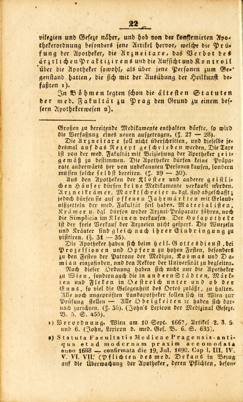 22^ »»fegten unb ©efeje n&fyex, unb fcob eon be* fenfarmtrten #po* t&e£eroirbnunc] befonber$ jene 2iitifel beroor, welche bte 9>>ru# fung ber 21potbefer, bte tfrjneitare, ba$ 93erbot be* a'r jtli ebener aEUtjtrenä unb bte ttuffiebt unb^o n troi( 'über bte 31pot(;efer fon>o£I, als über jene 9j>erfonen jum @e»' /jenftanb Ratten , bte ftcf> mit ber 2IuöubunQ ber Jpeilfrtnft be# faxten 1). 3n 83 6 fr m e n legten fd)on bte ä 11 e (l e n © t a t ti t e n ber «neb. gafultät ju 9J>raa, ben ©runb ju einem bef« fern ?lpotbeferroefen 2). @ro§en ju beretfenbe tSftebtf'amenfe enthalten burffe, fo unrb Die 93erfa§ung eines neuen aufgetragen, ($. 27 — 28). Sie ilrsneifar e foQ ntdjt überfebritten, unb biefel&e je* DeSmal a u f b a 6 9t e $ e p t gefcb rieben werben. Sie lare ifr »011 ber meb. ßfafultat mit Schiebung ber 2lpetf>efer seif* gemdjj ju befhmmen. Sie 2lpotbefer bürfen feine 'iprdpa-' rate anbenodrfS ber »on un&efannten<Perfonenfaufen, fonbern muffen folepe felbft bereiten. (J. 29 — 30). 21u8 txn 21potbe?en ber JU öfter unb anberer geifflt» (ben £ auf er bürfen feine 5J?ebifamente verfauft Serben. ^IrjneiErämer. 9Ji a r f t f cb r e i e r tt. bg(. ftnba&cjefcbafft; jebod? bürfen fic auf offenen 3abrmdr?fen mit (Srlaub» ntjjjeffefn ber meb. ftafulfdt fett haben. OJJ a t e r i a l ijre n , Ärdmer u. ba,t bürfen tpeber 2Ir$nei-^)rdparate führen,nod> Die Simplicia im Älein e n »erlaufen- Ser -öofapotbefe ijt ber freie SßerFauf ber 21rjneicn nid)t gefperf. Sie 2ßurjeln unb Kräuter ftnb gleicbnacb i 9 V c r <§i 11 b v i n g u n g ju Vtftttren. (§. 31 — 35). Sie 2tpotbefer tyabca ftcb beim f; c i f. © 01 f e § b i e n fr, bei *)) rojeffion en unb Opfer n &tt boben Seften, befonberS ju ben Seiten ber Patrone ber 9Jiebijin, Äoömaö unb S a» m i a n einjufinben, nnb i>en dlettot ber Untöerftfat ju begleiten. 9?acb biefer Orbnung fyaben ftcb niebt nur bte 'ilpotbefec ju VIS t e n , fonberu aueb bie in a n b e r n © t ä b t e n, 9J? d r E» ten unb Riefen inOeftretcb unter unb ob ber (5nn6, fo »ie[ bte QJelegenbeif beö Drteö juldfjt, ju Ralfen. 'Hfie noeb ungeprüften Üanbapotb^er foUen ftcb in ffiten &ur Prüfung fteäen — 21De Obrigfeifen :c fyaben ftcb bar* naa) juriebten. (§. 56). (3o&n'S ßericon ber iKeöijinal GJefejs. 25. 5. ©. 455). 1) 5Berorbnung. SBieu am 10 <©epf. 1667, 2irfi?et 2.3. 5 unb 6. (3ob/ ßepicon b. meb. @ef. SS. 6. <S. 633). ») Statuta FacultatisMedicaePragensis-anti- qun et ad modernam praxim aecomodata auno 1688 — confirmata die 19, Jul. 1690. Cap 1. III. IV. V. VI. VII. CJ)fliebten beSmeb. SefauS in 55eiitg auf bie Übertpacbung ber 2ipeff;e!er, beren ^piebten, befoii*