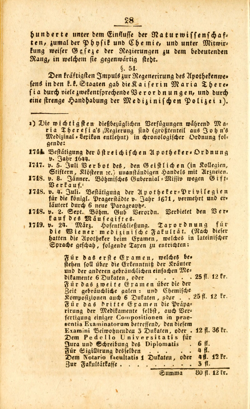 fcunberte unter bem (SinffufTe ber dlaturroiffenf#af-- ttn, jumalber ^froftr1 unb (£& einte, unb unter SWitroir- fiing roeifer ©gfeje ber Regierungen ju bem bebeutenben SRang, in welkem fie gegemud'rtig ftebt. §. 54. ©en Fräftigften 3>mpul6 jur SKegenerirung be$ ?(pot&efenn>e» fenä in ben 11 (Staaten gab bie & a t f e r i n 99? a r i a & & e r e« f i a bur$ üiefe jroefentfprecfrenbe 93erorbnungen, unb burety «ine ftrenge Jpanbfcabuncj ber 99?ebijinif^en ^olijei i). O Die n>idjftgfren biefjbesügficben SSerfügungen n>af;renb 9fta; ria X(?er ef i a'§ iDlegierung ftnö (grögfentciC aus 3 o b n'S 9fleDijinal • CepiEon entlehnt) in cbronologifcber Orbnung fol* genDe: 1741» 23efratigung beröffreicbifcben2tpotber'er*Orbnung ü. 3«^ 1644. 1747. ». 5. 3uli 93 e r b o t be§, ben @ ei <H i * e n (in StoUe^en, Stiftern, jtlöffern K.) utiönfranDigen .panDelö mit 2lrjncicn. 1748. ». 8. 3änner. 25öbmifcbee ©ubernials'JSJliift» wegen ®ift« 23 e r E a u f.' 1748. ». 4. 3uli. «Betätigung ber 3tpot^ef.er*f>rf »ifitgWn für bie Fonigi. «PragerfraDte »• 3abr 1671/ vevmebvt unb er* läutert Durcb 6 neue <paragra»t)'\ 1748.». 2. ©ept. 33öbm. ©üb JBerorbn. Verbietet ben SS er« Fauf beS Sftäufegiff eS. 1749. ». 24. SEttarj. ^ofentfdjüeßuna. Sarorbnung für bie JBiener meDt$inifcbc ftaEultät. (9?ad) biefer Ratten bie 2lpoff>eEer beim (Spanien, roelcbeö in latetnifa)er ©pracbe gefebab, folgenDe Saren ju entrichten: gut baSerfie (Spanien, roelcbeS be» flehen foQ übet Die (SrEennfitift Der Kräuter unD Der anderen gebräuaMiajeueinfacben 'Sie- fciEamenfe 6S5ttfafen, pDer 25 ff. 12 fr. 5 ü r D a $ jroette (gramen über Die ber 3eir gebräuchliche aalen ; unb (Sbemifcbe Äompojtjionen aueb 6 SuEaren , pDer . . 26ff. 12 Er. 3ür Das ?>ritte (Spanten Die <Prdpa* rirung Der SfteDiEamente felbtr, aueb 83er= fertigung einiger Compositionen in prae- aentia Examinatorum befreffenD, DenDiefeni Examini <Bein>obuc'ibeö 3 J)uEafen, oDer . 12 fT. 36 Er. 3}em Pedcllo Universität! s für 3ura unD ©ebreibung beS Diplomatis . 6 ff. 3ür ©tgifllrung belfelben 1 ff. £)em Notario facultatis 1 Z)uFateu, ober 4 ff. 12 Fr. 3ur gaFulfafFaffe .... ..... 3 ff- Summa 80 ff. 12 fr.