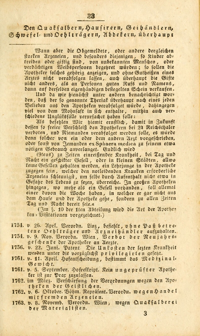 Den &uatfa(6ern, ipauftrerit/C&eifcänblerit/ (Sd^wcfel- unb Oe$( trägem, Tthbett'tn, überbaupt Sßann aber bie öbgemelbete, ober andere Öergleicben fiarfeti 21r$eneicn, unb befonberS Diejenigen, fo Stinöer ab* treiben ober giftig ftnb, von unbefanntcu Sftenfdpen, ober »erbdebftgen SOBeibSperfonen begehret mürben; fo follen Die '„'IpotfjeEer folcbeS gehörig anjeigen, unb obneQhttfretgen eines '•ilrjteS niebt verabfolgen faffen, aueb überhaupt Die ©ifte nicjjt anberS, als an <perfonen guten 9tufS unb SKamenS, Dann auf berfelben eigenl;dnbigen beficgelten (Schein »erlaufen. Unö t>a t»ir biendebft unter anbern benaebriebtigt wov- ben, Da§ Der fo genannte IberiaE überhaupt nacb eines {eben 23elieben aus ben 2lpotbeEen verabfolget mürbe , bal;ingegen »iel von bem Wobnfaft in ftcb enthalte, mitbin aueb »er* febiebene UnglüESfdQe »erurfacbet baben foüe: 2ÜS befehlen 2ßir l;iemit ernfHicb, bamit in 3?unft beffen fo freier Sßerfcbleifj ben 2tpotbefern bei 24 JfteidjStbaler »erboten, unb Sfliemauben verabfolget merbeit fode, es mürbe benn folmer »en ein ober bem anbern 21rjt vorgefdjrieben, ober fonft »on !jemanben exSphaera medica §u feinem etxoa nötigen ©ebraueb anverlanget. fönbfieb mirb . (9fen6) 5U Seiten einreifjenber 5?ranEt;eif, bei lag unb Sftacbt ein gegiftet- öcfeQ , ober in fleinen ©tdbten, aUivo EetneÖefeQen gehalten merben, ein ßebrjunge in ber 21potbe!e jugegeit fein, roelcber ben notleibenben Äranfen erforberücbe 2lrseneien fcbleisuigft, utn felbe bureb 2lufentl;alt ni*f efroa in öefabr beS Gebens $u fejen, überreiebe. 3n grofjen äyvtfyeUn hingegen, mo mel;r als ein (Sefed »orbanben, foll allemal einer Davon bie ißoebe baben, in meldjer er gar niebt aus bem #aufe unb ber 2lpotl;eEe ge&e, fonbern JU aüen 3^tc ZaQ unb 9la<bt bereit feie.« (jm §. 10 ber lten TIbteihtng mirb bie 2lvt ber 2lpotbes Een = 23i|ltationen vorgejeiebnet.) 1751. » 26. 2lprf. Sßerorbn. ßinj, Ufiefylt, ebne <J)aß betre* tene ö e f> C träger unb 2lu$ n eibanble r aufjubelten. 1754. ». 9. 9?o». SSerorbn. SBien, SSerbot b e r 9*e u } a l; r S; gefebenfe ber 2lpofbeEer an Hetzte. 1756. ». 22. Sunt. «Patent. £Me Un Sofien ber Tejten ÄranEbeit merken unter bie »orjügltcbfr privilegirten gefefet. 1761. ». 11. 2iprtf. £ofentfcbeibung, benimmt baS ^eötjinal* @ e m i cb t. 1761. ». 5. ©eptember. £>ofrefErip£. 5?ein ungeprüfter 2lpotb> fer tfl jur $rar jujulaffen- 1762. im gftärj. jßerfcbdrfung ber ^Serorönungen megen ben 2lpo= tbefen ber © eiftli eben. 1762. ». 6. Öftober. 5365m. 9tepräfent.S3erorbit. megen£ anbei mttfeemben 21 r s e n e t e n. 1763. ». 8. 9lo»emb. SSerorbn. SBien, megen CxuaEfa Iber ei öer 5^aterialt(len. 3