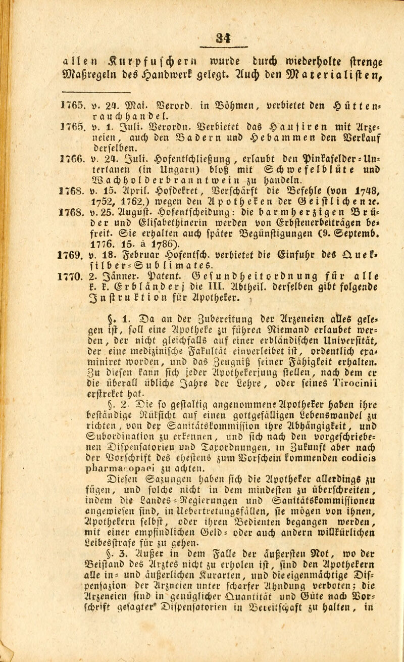 allen Jtiirpf uf$ecn tvmte turtfo rmeberfyofte ffrena.e Sftaßwjelti betf ijanbroevt1 QiUQt. Huty ben SWatertaltften, 1765. ». 24. 9ftai. SSerorb. in 25öf;men, »erbietet Den £iitfen* raudjf; anbei. 1765. ». 1. 3ttlt. SSerorbu. Verbietet ia§ Jpanftren mit 21r$e* heien, aud; ben 33 a bcrn unb Hebammen ben SSerEauf bcrfelben. 1766. ». 2*. 3l'. ^ofentfd&Iiegung , erlaubt ben «Pinfafelberstln* terfanen (in Ungarn) blofj mit ©cbroefelblüte unb 2Sad?bolDerbrannta>ein §u panbeln. 1768. ». 15. 2iprü. Jpofbefret, 9Serfc&ärft Die SBefefjfe (»Ott 17*8, I752, 1762.) megen Den 2lpot^efen ber 0 eifH t d; e n te. 1768. ». 25. 21ugufr. #ofentfcpeiDung: Die barmberjigen 03 rü* Der unb (Slifabetpinerin »erben »on (Srbfteuerbeitrdgen be* freit, ©ie erhalten auep fpdfer 25egünfiigungen (9. ©eptentb. 1776. 15. ä I786). 1769. ». 18. gebruar ^»ofenffco. »erbietet bie (Sinfufjr be$ £iuer» ft Ib er = ©u b I i m a f es. 1770. 2- 3anner. patent. © ef u nb £e tt 0 rbn ung für alle E. f. (Srbfänberj bie III. 2Ibtf>eiI. Derfelben gibt folgenbe 2>n jlru i 11 on für iipot&eEer. • §♦ 1. Tia an ber Subercitung ber 2lrjeneien atleS gele» gen tfr, foQ eine 2ipofl;eEe ju führen 9liemanb erlaubet i»er= ben, ber niebt gleichfalls auf einer erbtänDifdjen Uni»erfitdt, ber eine meDi$inifd;e §afuftät einverleibet itl, or&entltdj era^ miniret »»orben, unb DaS 3t'ugni§ feiner gälugfeit erbalten. 3u biefen fann ftd; icber '■ilpot^eEerjung fietien, nad) bem er Die liberal! übliche ^afyre ber £el;re, ober feines Tirocinii erjlrefct tyat. §. 2 Die fo gefralüg angenommene 2tpot^eEer fyaben il;re frefidnbige 9tüfftd>t auf einen gottgefälligen CcbenSroanbel ju riebfen, »on ber SaiüfdtSEomuüffion ipre ^IbpdngigEeit, unb ©uborbinafion $u crEennen, unb fieb nacb im »orgefdjriebe= neu SDifpenfaforien unb Sarorbnungen, in 3£mift aber naep ber ^ßorfebrift beS el;e|TenS jum SBcrfdjein fommenben codicis pharma- opaoi ju adifen. X)iefeu (Sajungen l;aben fid) bie 2Ipof^efer aUetbtngß flu fügen, unb foldpe nidjt in Dem mtnbeften ju überfebreifen, inbem bie OanbcS * Oiegierungen unb ©anitätSEommiffionen engeroiefen finD, in UebertretungSfäüen, fte mögen »on ifjnen, 2lpott)eEern felbfr, ober ü;ren 23ebienten begangen werben, mit einer empfinblicben ©elb = ober aueb anbern »iOEürltcben £eibeSfh*afe für ju ge^en. §. 3. 2lußer in bem gaUe ber ä'ufjerfteu Sftot, wo ber QSetftanb beS 2lvjtcS niebt ju erholen ift, ftnb Den 2ipotl;efern aOe in= unb dußeriicben Äurarten, unD Dieeigenmddjtige X)tf= pcniajion Der 2lrjncien unter feparfer v'lbuDung »erboten; Die ilrjeneien f(nb in gcuüglioVer Quantität unb 0üte nad) SSors febrift gefagfer* ©ifpenfatorien in 23eui'fcvaft ju galten, in