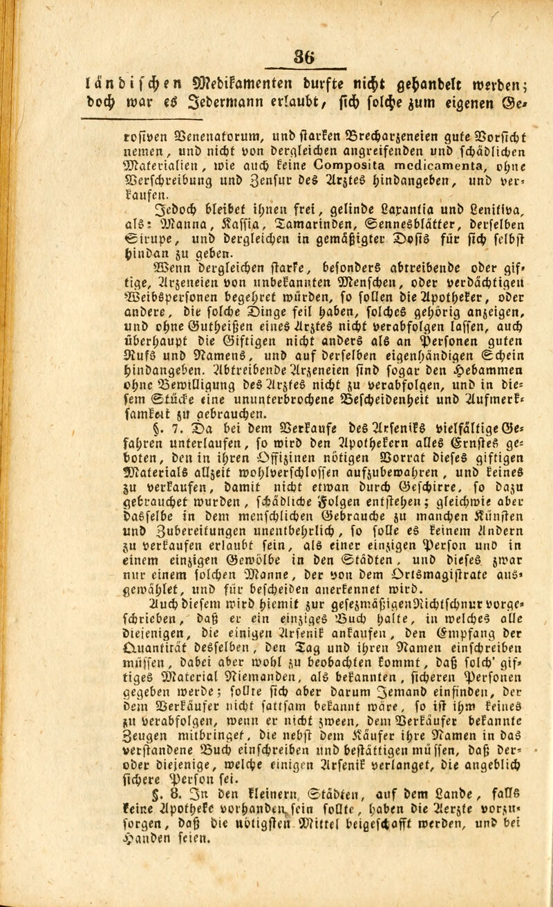 la'nbifd)en SftebiFamenten burfte ni$t ßefcanbelt werben; bo$ war e$ Sebermann erlaubt, ftd) foltfce jutn eigenen ©e* roft»en SSenenaforum, unbftarfen SSrecbarjeneien gute 23orftcbf nemen, unt> nicbt »on bergleicben angreifenben unb f4>ät>lid;cn SSftaferialten , U)ie audj feine Composita medicamenta, o(;ne Sßerfcbreibung unb 3enfuc öe§ 2lr$teS bjnbangeben, unb »er« laufen. 3eboc& bleibet U;nen frei, gelinbe Carantia unb 2eniff»a, aU: SJÄanna, Maffia, Samarinben, ©ennesbldtter, berfelben «Sirupe, unb Dergleichen in gemäßigter S>cfiö für fta) fc[&j} fcinban ju geben. 2Benn bergfetcben flar'e, befonberS abtreibenbe ober gif» tige, 2lr$eiwieit &«n unbekannten 9Jienfcben, ober »erbdcbtigeu »IBeibSperfonen begehret mürben, fo foUen bie2lpot&efer, ober anbere, bie foldie Singe feil (jaben, foldjcS gehörig anjeigen, unb ofjne Out^eigen eines ^rjfeS nidjt »erabfofgen laffen, aud) überhaupt bie ©iftigen nicbt anberS als an $erfonen guten 9tufö unb SftamenS, unb auf berfelben eigenhdnbigen Schein ijinbange&en. abtreibenbe 2lrjeneien ftnb fogar ben Hebammen ofjnc Q3ennQigung beS2lr$teS nicbt ju verabfolgen, unb in Die= fem ©tücfe eine ununterbrodjene 25efcbeibenbeit unb 2Iufmerf« famlMt jtt öebraudjen. §. 7. t>a bei bem SSerfaufe beS 2kfentf ö »ielfälfigeöe* fahren unterlaufen, fo roirb \>en ?lpoff)efern alles (SrnfteS ge: boten, ben in ifjren Offisinen nötigen SSorrat biefeS giftigen SJiaterialS aUjeit roo()l»erfcbloffen aufjubea»at)ren , unb feines ju »erlaufen, iamit nicbt efroan burcb 6kfa?irre, fo baju gebrauchet mürben, fcfcdöücbe folgen entfielen; gfeicfjmie aber DaSfelbe in bem menfeblicben ©ebrauebe jit manchen Jh'hiften unb 3ubereitungen unenfbefjrlidj, fo foüe eS feinem Jlnbcrn gu »erlaufen erlaubt fein, als einer einjigen ^)erfon unO in einem einjigen Oemolbe in ben ©täbten, unb biefeS jmar nur einem folgen 5ftanne, ber »oh bem OrtSmagijlrate anS' get»d£let, unb für befleißen anerfennet roirb. 2iucbbiefem mirb biemit jur gefesmäfjigen9iicbffd)nur uorge» feimeben, t>a$ ei- ein einjiqeS !Öud> l;alfe, in roeldpeS alle Diejenigen, bie einigen 2lrfenif anfaufeu , ben (Empfang ber Cutanfira't beSfelben, ben Sag unb U;ren tarnen einfebreiben muffen, iabei aber ivobl ju beobachten fommt, bafj foleb' gif* tigeS Material Wemanben, ale befannten , fieberen ^)erfoneu gegeben merbe; foOte ftd? aber barum 3enianb einfinDeu, ber Dem aSerfdufer nicbt fattfam befaunt rodre, fo ift ibm feines ju »erabfolgen, roenn er niebt jroeen, bem 33erfaufer befannte 3eugen mitbringet, bte itebfr bem itdufer U;re 9?amen in baS verfranbene 25ucb einfebreiben unb befldttigen miiffen, bajj ber= ober biejenige, melcbe einigen 2JrfeniE »erlanget, bie angeblicb fiebere ^)crfou fei. J. 8. 3k ben fleineru, (Stdbteu, auf bem ßanbe, falle feine 2lpotbef<: »orbanbeivfein foOte, l;aben bie ^erjte »or,ut« forgen, ba$ bie ubtigfleit SD?ittef beia,ef<tafft roerben, unb bei Rauben feien.