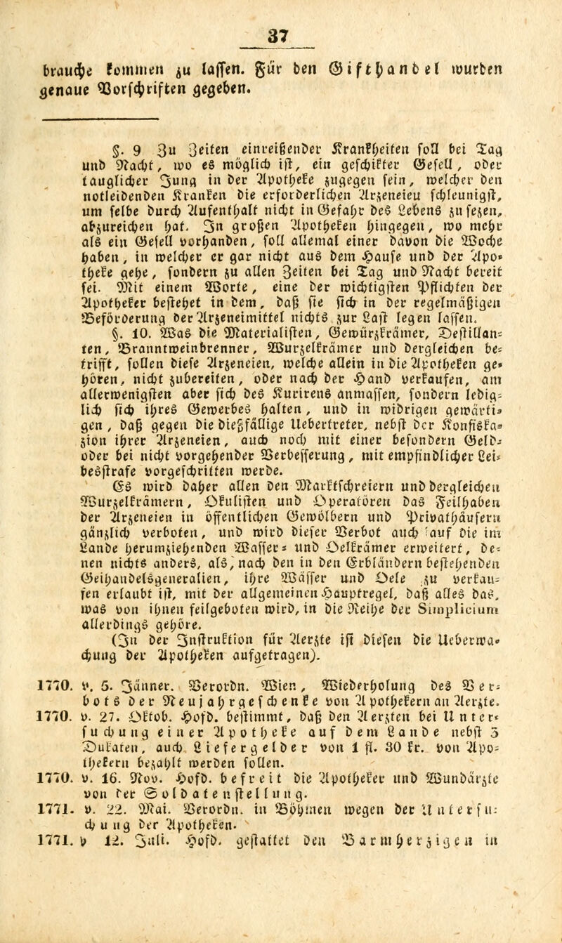 brause fommen ^u lafien. %üv ben ©tftfcanbel mürben genaue «Gorfc^riften gegeben. §• 9 3 ßeiten einreifjenber j?ranEf;eifeu fo3 bei £ag unb 9?a^f, mo es möglieb ift, ein gefebifter Öefell, ober tauglicher 3u«fl 'n E>ec 2lpotf;eEe jugegeu fein, melcber ben notfeibenben SranEen öte erforberltcben 2ir$eueieu fcbjeuntgfi, um felbe burdb Aufenthalt nidjt tu Q5efaf>c beS ßevenS jufeieu, afrjureicbeu (;af. 3 großen VJIpoti>eEeu hingegen, mo mebr als ein OJefell »orbanben, foll allemal einer ba»on £>ie 2Bccf;e fcabeu, in roclc^et: er gar ntebt aus bem Jpaufe unb ber Apo» tf)efe gebe, fonbern $u allen Beif^n bei Sag unb 9?acbt bereit fei- Wit einem SBorte, eine ber nncbjigfren tyfHfyten ber 2lpotbeEer befielet in bem, bafj fte ftcb in ber regelmäßigen ^Beförderung oer^lrjeneimittel nidjts $ur ßaft legen laffen. §. 10. 2BaS bie 9Jiaterialiflen, ©ettuirjErämer, £)efHUans ten, SSranntroeinbrenner, SBurjelErämer uub bergfeieben be- trifft, füllen biefe 21rjencien, melcbe allein in bie 2ipofl;eEen ge» tjören, niebt jubereifen, ober nacb ber J^anb verEaufen, am atlerroenigfien aber ftcb beS SurirenS anmaffen, fonbern lebig; Mi) ftcb il;reS ÖJeroerbeö galten, unb in roibrtgen geirärfi» gen , ba$ gegen bie biegfäQige llebertreter, nebfi 6er ftonft'SEa» jion ibrer '-ilräeneien, aueb noeb mit einer befonöern Selb; ober bei niebj yorgebenber SSerbefferung, mit empfinbli4>er Sei* beSflrafe »orgefebrüten roerbe. (gS roirb baber allen Den 9.ftai'Etfcbreiem unbbergleicbeti SBurjelErämern, öfulifien uub Operatoren ba§ 3feil&aben ber Ärjeneien in öffentlichen öeroölbem unb ^>ri»atbauferu gänzlich »erboten, unb roirb biefer SSerbot aueb 'auf Die im ßanbe berumjiebenbcn 'Zßaffer« unb öelEramer erweitert, be- nen nichts anberS, als, nach ben in ben (Srblänöern befiebenben QJeil;auDelSgeneralien, ihre 2Bäffer unb Oele .$u uerfau- l'cn erlaubt itf, mit ber allgemeinen -öauptregel, baft alles bat. roaS »on ihnen feilgeboten wirb, in bie 3ieÜ;e ber Siioplicium allerbingS gebore. (3« ber SnfiruEtion für 2lerjte ift biefen bie Ucberroa» cfcung ber 21potbeEen aufgetragen). 1710. V. 5. 3anner. SSerorbn. s2Bier., SBieberbolung beS 23 er; botS ber SKeujahrgcfcbenEe »on 21 potbeEern au Sler^te. 1770. u. 27. OEtob. Jpofb. benimmt, Daß ben Hetzen bei Unter« fucyuug einer 2lpotbeEe auf bem ßanbe nebfi 3 S)utaten, aueb ßiefergelber von 1 fl. 30 Er. üott 2lpo- ii)eletn bej\al;lt werben follen. 1770. v. 16. 9Kov. i«>üfb. befreit bie 2lpotl;eEer unb S3Sunbärjle »ou rer ©olb «<enftellung. 1771. ». 22. 5Rai. ißerorbn. in 25öl)men wegen ber il ntetf u- 4> u u g ber 2lpotfjeEen. 1771. b ii. Sali. £ofb. ge|la(let Den 25ar m^etsiijc« tu