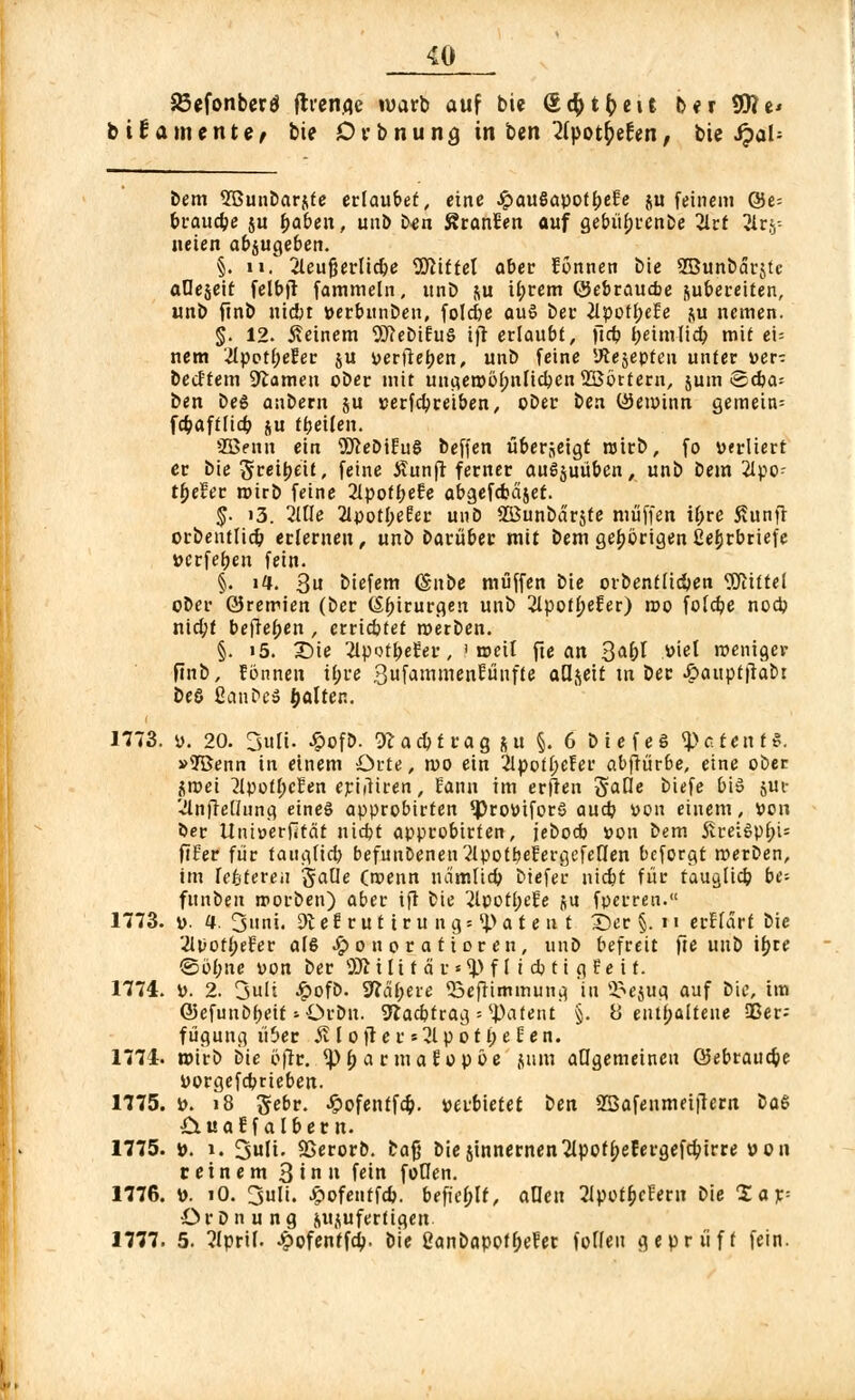 SBcfonbcrd (trenne wart» auf bie Q,d)tt)t\t ber SO?e* büamente, bie Drbnuna, in ben 2(pot$ef en; bie JpaU bem Sßunbarftte erlaubet, eine JpauSapof(>e£e ju feinem Q5e= braucbe ju baben, unb b^n Scannen auf gebübrcnbe 2lrt ^Irj- neten abzugeben. §. li, 2leufjerlicbe WUtel aber fönnen bie 2Bunbar$tc aOejett felbft fammeln, unD &u il;rem (JJebraucbe zubereiten, unb ftnb niebt »erbunben, folcbe auö bei* iipottjefe ju ncmen. §. 12. feinem 9ftebiEu§ ifr erlaubt, ftd? tjeimlicb mit ei= nem 2Ipot(;ecec ju üerfieijen, unb feine iftejepteu unter »er- becftem tarnen ober mit ungeroöbnlicben 2Börtern, jum ©cba= ben beS anbern ju serfcbreiben, ober ben üJewinn gemein= fcbaftltcb ju fbeilen. SBenn ein 9fteDtEuS beffen tiberjeigt roirb, fo verliert er biegreibeit, feine Äunfr ferner auszuüben, unb bem 2lpo- tbelfer rotro feine 2lpotbeEe abgefdjäjef. §. i3. 2UU 2Ipotl;eEer unb SBunbarjfe muffen ibre 5?unfr orbentlicb erlernen, uni barüber mit bem geborigen ßefjrbriefe »erfeben fein. §. i4. 3u biefem (Snbe muffen bie orbentlicben Mittel ober GJremien (ber Chirurgen unb 2lpotbeEer) roo folcbe nocb niebt befleb«n , erricbtet roerben. §. i5. Sie 2lpotbeEer, i toeit fte an 3<*bl A><el weniger finb, fönnen il;re Swf^^inen^ünfte aQ^ett tn ber .£>aiipt|tabr beö ßcinbe» öalten. 1773. i>. 20. 3ult. £ofD. ^acbtrag ju §. 6 biefeg Petent*. »?Benn in einem Orte, mo ein 2lpotl;efer abwürbe, eine ober ^mei 2lpotl;eEen eriiiiren, Satin im erften Baue biefe bis jui- '■JlnfTeünng eines approbirten *Prottifor$ aud? von einem, »on ber Itniuerfität niebt approbirten, jeboeb »on bem £rei6pl;W ftfer für taugfieb befunDeneu^lpotbefergefeCfen beforgt werben, im lefetereu gaüe (roenn neimfieb biefer niebt für tauglicb be- funben roorben) aber ijl bie 2lpotl;efe ju fperren. 1773. D. a. 3>mi. Dt e E r u t i r u n g = i> a t e n t 2)er §. 11 erflart bie 2It>ofbeEer als Honoratioren, unD befreit fre unb ifjre ©bf;ue yon ber 2Ji i l i f ä r«<1> f l i cb t i g E e i t. 1774. \>. 2. 3uli £ofb. habere 23eftimmung in ^ejug auf bie, im Q5efunDf>eit »Orbit. 2*acbfrag = patent §. 8 enthaltene 23er-- füguug übet $11 0 fr c r »31 p 011) e f e n. 1774. wirb iie öfir. <pb a r ma Eo p öe jum allgemeinen ©ebrauebe Dorgefcbrieben. 1775. i>. 18 gebr. ^ofenffd?. »erbietet ben 2Bafenmei|ter« üa& £iuaf falbern. 1775. ». 1. SuH. SSerorb. bafj bie zinnernen 2lpotbefergefcbtrre »011 reinem 3'» fein foflen. 1776. \>. iO. 3uli. Jjpofentfcb. befiehlt, allen 2lpotbcteru bie £ar= OrDnung ^u^uferti^en 1777. 5. 2Iprif. Hofentfd). bie 2anbapofl;efer folfeu geprüft fein.