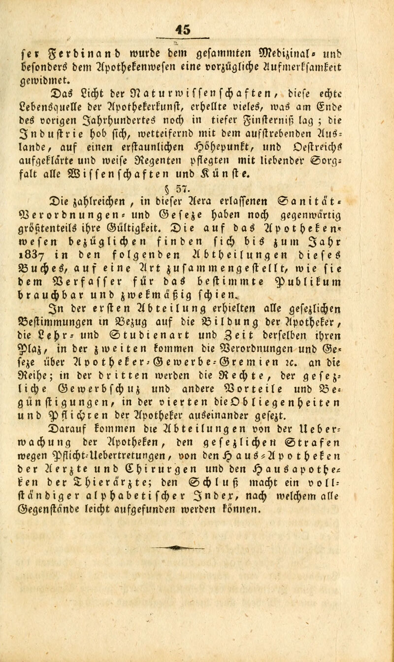 fev $erbinanb würbe bem gefammten S9?ebijtnat« unb ßefonberS bem 2(potb>Fenroefen eine »or$ügIic[)e a.ufmerffamlctt gewibmet. £>at 2i$t ber 9?atu nv t f fen feftaf ten , biefe edjtc Ccbenöquettc ber 2fpor$eferfunft, erhellte üteleS, wa£ am @nbe be$ cortgen ^sa^r^uiibcvteö noef) in tiefer gtnfternif; lag ; bie 3>nbuftrie fcob fief), wetteifernb mit bem aufftrebenben 2Inö = lanbe, auf einen erfraunlid[)en Qöfevuntt, unb Deftretcfjf* aufgeklärte unb weife Urgenten pflegten mit liebenber «Sorg; falt alle 38 if fen fc^>af ten unb fünfte. 5 57. 2)ie jar)lretcr)en , in biefer 2(era erlaffenen Bonität« 93erorbn ungen* unb ©efeje r;aben noer) gegenmd'rtig größtenteils ifrre ©ülttgr'eit. £)ie auf ba$ 2lp o t (>el; e n* w e f e n b e $ ü g l i $ e n finben f i $ biß jum 3 a (> r i837 in ben folgenben Abteilungen biefeö 35u#e$/ auf eine 21 rt jufam in engefrei It, wie fie bem SSerfaffer für baä beftimmte «publicum brauchbar unb jnjefmä'^ig fd|)ien. 3>n ber elften Abteilung erhielten alle gefejlicfyen 23eftimmungen tn 23e$ug auf bte 25 Übung ber Jlpotfcefer, bte 2ef>r- unb ©tubienart unb 3eit berfelben tyven ^3laj/ in ber j tuet ten kommen bte 93erorbnungen unb @e* feje Ü6er 11 p o t \) e l e r > © e ro e r b e -- © r e m i e n je. an bie JHeilje; in ber britten werben bte SKedjte, ber gefej- licfye ©etuerbfer; u j unb anbere Vorteile unb 95e« günfrigungen, in ber eierten bte Obliegenheiten uni> $> {Herten ber Apotbefer auöeinanber gefegt. Sarauf fommen bte Abteilungen von ber U eb er-- wa$ung ber ApotfceFen , ben gefejfi^en ©trafen wegen ^Öfltc^t-Uebertretungen, von benJpau^Apotbefen ber Aerjte unb (Ebirurgen unb ben Sp au ö ap ot^e* lüen b er £f>ter ä'r $ te; ben @ cfr l u f? madf)t ein nll-- ftä'nbiger alpfcabettfcfyer 3be;r, naefj meinem alle ©egenflanbe leicht aufgefunden werben Fönnen.