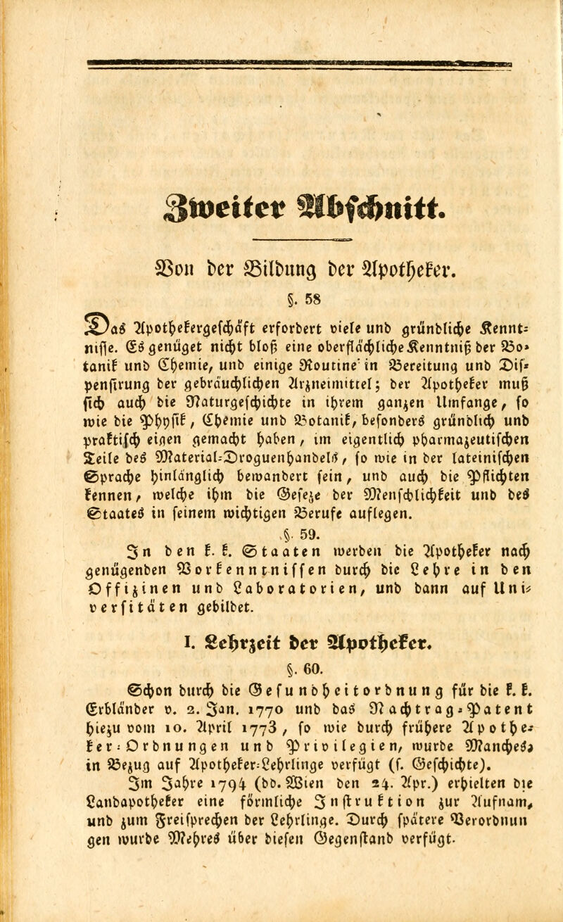 Stotitct 3U>f4mttt. 33on ber SSilbung bei* 3Ipotl)e?er. §. 58 gjai apot&efergefeftdft crforbert viele unb grünblicfre Äennt- nifje. So genüget nidjt blof, eine oberflächliche Äenntnijj ber S3o> tant! unb Chemie, unb einige 9toutine:in Bereitung unb X)i\* penfirung ber gebräuchlichen Grundmittel; ber 2lpotfoelrt mufj ficb aucfr bie 9?aturgef$ic&te in ifcrem ganzen Umfange, fo n>ie bte ^^pjif, Cremte unb 93otani6, befonbertf grünbltcft unb praftifcfy einen gemacht fyaben, ün eigentlich pfrannajeutifcfcen Seile beö 9)?atertal--£)roguenfyanbelrf, fo wie tn ber lateinifcften ßjpracfye Jjinldnglic^ bewanbert fein, unb auä) bie $>flicf)ten kennen f welche ifcm bie ©efeje ber 9D?enfcblic^6eit unb be$ €5taateä in feinem wichtigen Berufe auflegen. §. 59. 3n ben £. t. (Staaten werben bie 'Jfpot&eEer nadj genügenben 93or^enntniffen burcfr bie ßetyre in ben Offtjinen unb ßabo ra tori en, unb bann auf Uni* verfi taten gebilbet. i. Seljrjdt bet %lpvifye?ev. §.60. ©cfcon burdfr bie ©efunb&citorbnung für bie 1.1. (grbld'nber v. 2. 3a. »77<> unb ba£ 9?a4>tragj.g>atent fcie$u vom io. 2Uml 1773, fo wie burc^ frühere #potfce- £er; Orbnungen unb Privilegien, würbe 59tait$e0a in $3ejug auf 2Ipot^efer=2e(>rlinge verfügt (f. ©efcfcic()te). 3m 3a^'c »79^ (bb. SGBien ben 24- #pr.) erhielten bie Canbapotfreter eine förmliche 3nH:v'u^tion jur 2lufnam, unb jum 5re^P^4>cn bev Ceb>linge. ©uro) fpa'tere 93erorbnun gen würbe Wefrreä über biefen Öegenjtanb verfügt-